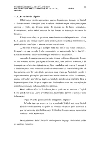 UNIVERSIDADE FEDERAL DE SANTA CATARINA                                               33
DISCIPLINA: PROGRAMAÇÃO ECONÔMICA E FINANCEIRA                    EPS 5211
SEM 2004.2



11.1.2.4 - Patrimônio Líquido
        O Patrimônio Líquido representa os recursos dos acionistas formados por Capital
- Dinheiro ou Bens - entregues pelos acionistas à empresa ou por lucros gerados pela
empresa e retidos em diversas contas de reservas ou de lucros acumulados.
Eventualmente, podem existir entradas do tipo doações ou subvenções recebidas de
terceiros.
        É interessante observar que certos procedimentos contábeis previstos na Lei das
S. A ., que são uma herança negativa da lei anterior, criam confusões e desinformações,
principalmente entre leigos e, não raro, mesmo entre técnicos.
        As reservas de lucros, por exemplo, nada mais são do que lucros acumulados.
Reserva Legal, por exemplo, é o lucro acumulado por determinação da Lei das S.A .
Reserva Estatutária é o lucro acumulado por determinação dos estatutos.
        A criação dessas reservas acarreta vários tipos de problemas. O primeiro decorre
do uso do termo Reserva que sugere existir um fundo, uma aplicação específica, e dá
impressão para o leigo da existência de um Ativo vinculado a cada reserva. O segundo é
a disseminação do lucro acumulado em várias contas dentro do Patrimônio Líquido; tal
fato provoca o uso de vários títulos para uma única origem de Patrimônio Líquido e
sugere falsamente que alguma providência está sendo tomada no Ativo. Por exemplo,
quando se transfere um valor de Lucros Acumulados para Reserva Estatutária dá-se a
impressão para o leitor de que a empresa está destinando recursos para uma aplicação
específica, quando, na realidade, nada disso acontece.
        Outro problema sério de desinformação é a prática de se aumentar o Capital
Social com Reservas de Lucros e/ou Prejuízos Acumulados; perdem-se com isso duas
informações:
             1-Qual o Capital que os acionistas entregaram à empresa?
             2-Qual o lucro que a empresa vem acumulando? O ideal seria que o Capital
        refletisse exclusivamente os aportes de recursos conferidos pelos acionistas e
        que os lucros não distribuídos como dividendos ficassem sempre numa única
        conta de Lucros Acumulados.


        De acordo com a Lei nº 6.404/76, são integrantes do grupo Patrimônio Líquido
os seguintes elementos:
 