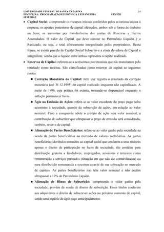 UNIVERSIDADE FEDERAL DE SANTA CATARINA                                                  34
DISCIPLINA: PROGRAMAÇÃO ECONÔMICA E FINANCEIRA                      EPS 5211
SEM 2004.2
• Capital Social: compreende os recursos iniciais conferidos pelos acionistas/sócios à
  empresa; os aportes posteriores de capital efetuados, ambos sob a forma de dinheiro
  ou bens; os aumentos por transferências das contas de Reservas e Lucros
  Acumulados. O valor do Capital que deve constar no Patrimônio Líquido é o
  Realizado, ou seja, o total efetivamente integralizado pelos proprietários. Dessa
  forma, se existir parcela de Capital Social Subscrito e a conta devedora de Capital a
  integralizar, sendo que o líquido entre ambas representa o capital realizado.
• Reservas de Capital: referem-se a acréscimos patrimoniais que não transitaram pelo
  resultado como receitas. São classificadas como reservas de capital as seguintes
  contas:
      Correção Monetária do Capital: item que registra o resultado da correção

        monetária (até 31.12.1995) do capital realizado enquanto não capitalizado. A
        partir de 1996, esta prática foi extinta, tornando-se dispensável enquanto a
        inflação permanecer baixa.
      Ágio na Emissão de Ações: refere-se ao valor excedente do preço pago pelos

        acionistas à sociedade, quando da subscrição de ações, em relação ao valor
        nominal. Caso a companhia adote o critério de ação sem valor nominal, a
        contribuição do subscritor que ultrapassar o preço de emissão será considerada,
        também, reserva de capital.
      Alienação de Partes Beneficiárias: refere-se ao valor ganho pela sociedade na

        venda de partes beneficiárias no mercado de valores mobiliários. As partes
        beneficiárias são títulos estranhos ao capital social que conferem a seus titulares
        apenas o direito de participação no lucro da sociedade; são emitidas para
        distribuição gratuita a fundadores, empregados, acionistas e terceiros como
        remuneração a serviços prestados (situação em que não são contabilizadas) ou
        para distribuição remunerada a terceiros através de sua colocação no mercado
        de capitais. As partes beneficiárias não têm valor nominal e não podem
        ultrapassar a 10% do Patrimônio Líquido.
      Alienação de Bônus de Subscrição: compreende o valor ganho pela

        sociedade; provém da venda de direito de subscrição. Esses títulos conferem
        aos adquirentes o direito de subscrever ações no próximo aumento de capital,
        sendo uma espécie de ágio pago antecipadamente.
 