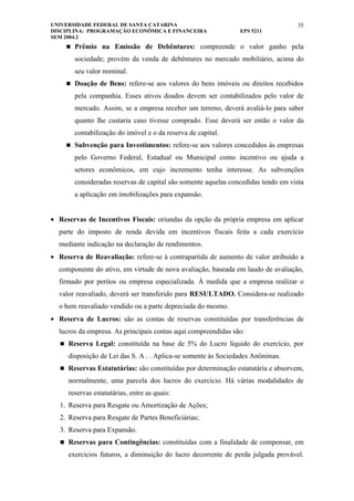 UNIVERSIDADE FEDERAL DE SANTA CATARINA                                             35
DISCIPLINA: PROGRAMAÇÃO ECONÔMICA E FINANCEIRA                  EPS 5211
SEM 2004.2
      Prêmio na Emissão de Debêntures: compreende o valor ganho pela

        sociedade; provém da venda de debêntures no mercado mobiliário, acima do
        seu valor nominal.
      Doação de Bens: refere-se aos valores do bens imóveis ou direitos recebidos

        pela companhia. Esses ativos doados devem ser contabilizados pelo valor de
        mercado. Assim, se a empresa receber um terreno, deverá avaliá-lo para saber
        quanto lhe custaria caso tivesse comprado. Esse deverá ser então o valor da
        contabilização do imóvel e o da reserva de capital.
      Subvenção para Investimentos: refere-se aos valores concedidos às empresas

        pelo Governo Federal, Estadual ou Municipal como incentivo ou ajuda a
        setores econômicos, em cujo incremento tenha interesse. As subvenções
        consideradas reservas de capital são somente aquelas concedidas tendo em vista
        a aplicação em imobilizações para expansão.


• Reservas de Incentivos Fiscais: oriundas da opção da própria empresa em aplicar
  parte do imposto de renda devida em incentivos fiscais feita a cada exercício
  mediante indicação na declaração de rendimentos.
• Reserva de Reavaliação: refere-se à contrapartida de aumento de valor atribuído a
  componente do ativo, em virtude de nova avaliação, baseada em laudo de avaliação,
  firmado por peritos ou empresa especializada. À medida que a empresa realizar o
  valor reavaliado, deverá ser transferido para RESULTADO. Considera-se realizado
  o bem reavaliado vendido ou a parte depreciada do mesmo.
• Reserva de Lucros: são as contas de reservas constituídas por transferências de
  lucros da empresa. As principais contas aqui compreendidas são:
    Reserva Legal: constituída na base de 5% do Lucro líquido do exercício, por

     disposição de Lei das S. A . . Aplica-se somente às Sociedades Anônimas.
    Reservas Estatutárias: são constituídas por determinação estatutária e absorvem,

     normalmente, uma parcela dos lucros do exercício. Há várias modalidades de
     reservas estatutárias, entre as quais:
   1. Reserva para Resgate ou Amortização de Ações;
   2. Reserva para Resgate de Partes Beneficiárias;
   3. Reserva para Expansão.
    Reservas para Contingências: constituídas com a finalidade de compensar, em

     exercícios futuros, a diminuição do lucro decorrente de perda julgada provável.
 