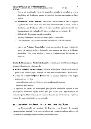 UNIVERSIDADE FEDERAL DE SANTA CATARINA                                               36
DISCIPLINA: PROGRAMAÇÃO ECONÔMICA E FINANCEIRA                    EPS 5211
SEM 2004.2
      Com a sua constituição está-se fortalecendo a posição da sociedade e evita a
      distribuição de dividendos quando se prevêem significativas quedas no lucro
      líquido.
    Reservas de Lucros a Realizar: constituídas com o objetivo de reter na empresa

      a parcela de lucros ainda não realizada financeiramente e, assim, evitar a
      distribuição de dividendos relativos a lucros existentes economicamente, mas
      financeiramente não realizados. Os lucros a realizar são provenientes de:
   1. Saldo Credor da conta de correção monetária.

   2. Aumento do valor de investimento em coligadas e controladas.

   3. Lucro em vendas a prazo realizável após o término do exercício seguinte.



   • Lucros ou Prejuízos Acumulados: conta representativa do saldo restante dos
      lucros ou prejuízos após as destinações para reservas de lucros e dividendos
      distribuídos. Essa conta interliga o balanço à demonstração do resultado do
      exercício.


Contas Retificadoras do Patrimônio Líquido: podem figurar no Patrimônio Líquido
contas retificadoras. As principais são:
• Capital a realizar (a Integralizar): refere-se à parcela de capital social subscrita
   pelos sócios, mas não paga à empresa. Por isso, deve ser deduzido do Capital Social.
• Ações em Tesouraria/Quotas Liberadas: são aquelas adquiridas pela própria
   empresa, tendo em vista:
    - operações de resgate, reembolso ou amortização de ações/quotas.
    - diminuição do capital.
 A operação de compra de ações/quotas pela própria companhia equivale a uma
devolução de patrimônio líquido, motivo pelo qual a conta que a registra (ações em
tesouraria/quotas liberadas) deve ser deduzida da conta do patrimônio que registra a
origem dos recursos aplicados na sua aquisição.


11.2 – DEMONSTRAÇÃO DO RESULTADO DO EXERCÍCIO
       A Demonstração de resultado do Exercício visa fornecer de maneira
esquematizada o resultado (lucro ou prejuízo) apurado em determinado exercício social,
os quais são transferidos para as contas do patrimônio líquido.
 
