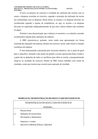 UNIVERSIDADE FEDERAL DE SANTA CATARINA                                                37
DISCIPLINA: PROGRAMAÇÃO ECONÔMICA E FINANCEIRA                    EPS 5211
SEM 2004.2
       O lucro ou prejuízo do exercício é resultado do confronto das receitas com os
custos e despesas ocorridas no exercício, segundo o princípio da realização da receita
em confrontação com as despesas. Desta forma, as receitas e as despesas deveram ser
reconhecidas segundo o regime de competência, ou seja, as receitas e as despesas
deveram ser registradas independentemente de que estes valores tenham sido recebidos
ou pagos.
       Portanto é uma demonstração que evidencia os aumentos e as reduções causadas
no patrimônio líquido pelas operações da empresa.
       A DRE caracteriza-se, portanto, como sendo uma apresentação em forma
resumida das operações da empresa, durante um exercício social, onde mostra a situação
econômica da empresa
       É uma demonstração estruturada pelo raciocínio dedutivo, isto é, parte do geral
para o específico, tomando como ponto de partida a receita operacional bruta (venda) e
a partir daí as deduções de todos os sacrifícios para obter as receita, consequentemente
chega-se ao resultado do exercício. Dentro da DRE iremos trabalhar com contas de
resultado, contas que teremos que encerrar para apuração do resultado.




      MODELO DA DEMONSTRAÇÃO DO RESULTADO DO EXERCICIO

              DEMONSTRAÇÃO DO RESULTADO DO EXERCÍCIO

                                    PERÍODO....
        Receita bruta
(-)     Deduções da receita bruta
        Devoluções e abatimentos

        Impostos s/ vendas
=       RECEITA OPERACIONAL LÍQUIDA
 