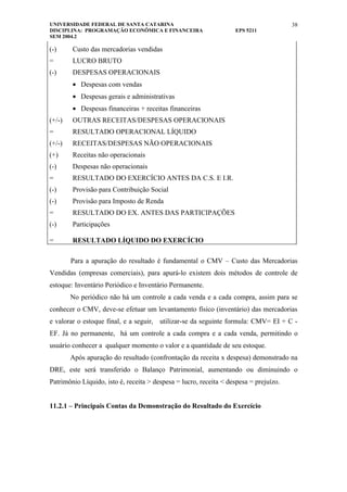 UNIVERSIDADE FEDERAL DE SANTA CATARINA                                                 38
DISCIPLINA: PROGRAMAÇÃO ECONÔMICA E FINANCEIRA                     EPS 5211
SEM 2004.2

(-)     Custo das mercadorias vendidas
=       LUCRO BRUTO
(-)     DESPESAS OPERACIONAIS
        • Despesas com vendas
        • Despesas gerais e administrativas
        • Despesas financeiras + receitas financeiras
(+/-)   OUTRAS RECEITAS/DESPESAS OPERACIONAIS
=       RESULTADO OPERACIONAL LÍQUIDO
(+/-)   RECEITAS/DESPESAS NÃO OPERACIONAIS
(+)     Receitas não operacionais
(-)     Despesas não operacionais
=       RESULTADO DO EXERCÍCIO ANTES DA C.S. E I.R.
(-)     Provisão para Contribuição Social
(-)     Provisão para Imposto de Renda
=       RESULTADO DO EX. ANTES DAS PARTICIPAÇÕES
(-)     Participações

=       RESULTADO LÍQUIDO DO EXERCÍCIO

        Para a apuração do resultado é fundamental o CMV – Custo das Mercadorias
Vendidas (empresas comerciais), para apurá-lo existem dois métodos de controle de
estoque: Inventário Periódico e Inventário Permanente.
        No periódico não há um controle a cada venda e a cada compra, assim para se
conhecer o CMV, deve-se efetuar um levantamento físico (inventário) das mercadorias
e valorar o estoque final, e a seguir, utilizar-se da seguinte formula: CMV= EI + C -
EF. Já no permanente, há um controle a cada compra e a cada venda, permitindo o
usuário conhecer a qualquer momento o valor e a quantidade de seu estoque.
        Após apuração do resultado (confrontação da receita x despesa) demonstrado na
DRE, este será transferido o Balanço Patrimonial, aumentando ou diminuindo o
Patrimônio Líquido, isto é, receita > despesa = lucro, receita < despesa = prejuízo.


11.2.1 – Principais Contas da Demonstração do Resultado do Exercício
 