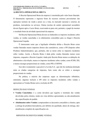 UNIVERSIDADE FEDERAL DE SANTA CATARINA                                               39
DISCIPLINA: PROGRAMAÇÃO ECONÔMICA E FINANCEIRA                   EPS 5211
SEM 2004.2
A) RECEITA OPERACIONAL BRUTA
       A Receita Operacional Bruta da empresa é constituída pelo valor bruto faturado.
O faturamento representa o ingresso bruto de recursos externos provenientes das
operações normais de venda a prazo ou a vista, no mercado nacional e exterior, de
produtos, mercadorias ou serviços. Outras receitas de caráter operacional secundário
devem figurar após o Lucro Bruto, reservando-se para este, portanto, o papel de mostrar
o resultado bruto da atividade operacional da empresa.
       Da Receita Operacional Bruta devem ser deduzidos os impostos incidentes sobre
vendas, as vendas canceladas e os abatimentos concedidos para se chegar à Receita
Operacional Líquida.
       É interessante notar que a legislação tributária define a Receita Bruta como
vendas faturadas menos impostos diretos não cumulativos, como o IPI (Imposto sobre
Produtos Industrializados), que, portanto, não se inclui entre os impostos incidentes
sobre vendas. Assim, a Receita Bruta é dada pelas vendas faturadas menos esses
impostos, enquanto a Receita Líquida é dada pela Receita Bruta menos as deduções de
abatimentos e devolução, menos os impostos incidentes sobre vendas, como ICMS, ISS,
e menos encargos proporcionais às vendas, como PIS e COFINS.
       Isso não é exatamente o que prevê a Lei das S.A . que não faz nenhuma distinção
entre as citadas categorias de impostos, bem como não se refere a encargos
proporcionais às vendas.
       Na prática, a maioria das empresas segue as determinações tributárias,
entretanto, algumas incluem o IPI entre os impostos incidentes sobre vendas e
apresentam as Vendas Brutas sem a exclusão do IPI.


DEDUÇÃO DAS VENDAS
• Vendas Canceladas: é a conta devedora que registra o montante das vendas
  devolvidas pelos clientes, tendo em vista defeitos apresentados ou não-atendimento
  das especificações do pedido.
• Abatimentos sobre Vendas: compreendem os descontos concedidos a clientes, após
  a entrega de produtos/mercadorias, por defeitos de qualidade, danos de entrega, não-
  atendimento completo de especificações etc.


   IMPOSTOS INCIDENTES SOBRE VENDAS
 