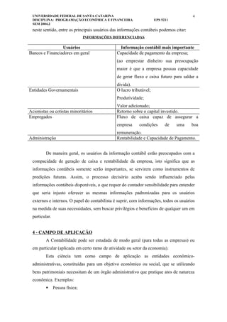 UNIVERSIDADE FEDERAL DE SANTA CATARINA                                                 4
 DISCIPLINA: PROGRAMAÇÃO ECONÔMICA E FINANCEIRA                      EPS 5211
 SEM 2004.2
 neste sentido, entre os principais usuários das informações contábeis podemos citar:
                                INFORMAÇÕES DIFERENCIADAS

                 Usuários                        Informação contábil mais importante
Bancos e Financiadores em geral                Capacidade de pagamento da empresa;
                                               (ao emprestar dinheiro sua preocupação
                                               maior é que a empresa possua capacidade
                                               de gerar fluxo e caixa futuro para saldar a
                                               dívida).
Entidades Governamentais                       O lucro tributável;
                                               Produtividade;
                                               Valor adicionado;
Acionistas ou cotistas minoritários            Retorno sobre o capital investido.
Empregados                                     Fluxo de caixa capaz de assegurar a
                                               empresa     condições       de   uma     boa
                                               remuneração.
Administração                                  Rentabilidade e Capacidade de Pagamento.


         De maneira geral, os usuários da informação contábil estão preocupados com a
 compacidade de geração de caixa e rentabilidade da empresa, isto significa que as
 informações contábeis somente serão importantes, se servirem como instrumentos de
 predições futuras. Assim, o processo decisório acaba sendo influenciado pelas
 informações contábeis disponíveis, o que requer do contador sensibilidade para entender
 que seria injusto oferecer as mesmas informações padronizadas para os usuários
 externos e internos. O papel do contabilista é suprir, com informações, todos os usuários
 na medida de suas necessidades, sem buscar privilégios e benefícios de qualquer um em
 particular.


 4 - CAMPO DE APLICAÇÃO
         A Contabilidade pode ser estudada de modo geral (para todas as empresas) ou
 em particular (aplicada em certo ramo de atividade ou setor da economia).
         Esta ciência tem como campo de aplicação as entidades econômico-
 administrativas, constituídas para um objetivo econômico ou social, que se utilizando
 bens patrimoniais necessitam de um órgão administrativo que pratique atos de natureza
 econômica. Exemplos:
              Pessoa física;
 
