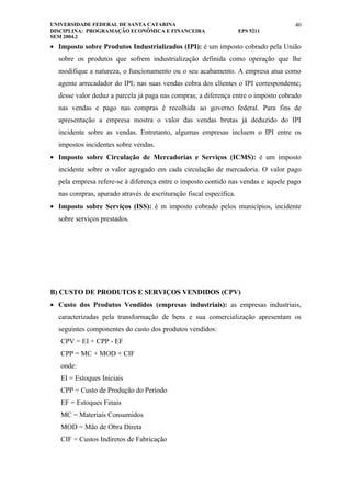 UNIVERSIDADE FEDERAL DE SANTA CATARINA                                             40
DISCIPLINA: PROGRAMAÇÃO ECONÔMICA E FINANCEIRA                      EPS 5211
SEM 2004.2
• Imposto sobre Produtos Industrializados (IPI): é um imposto cobrado pela União
  sobre os produtos que sofrem industrialização definida como operação que lhe
  modifique a natureza, o funcionamento ou o seu acabamento. A empresa atua como
  agente arrecadador do IPI; nas suas vendas cobra dos clientes o IPI correspondente;
  desse valor deduz a parcela já paga nas compras; a diferença entre o imposto cobrado
  nas vendas e pago nas compras é recolhida ao governo federal. Para fins de
  apresentação a empresa mostra o valor das vendas brutas já deduzido do IPI
  incidente sobre as vendas. Entretanto, algumas empresas incluem o IPI entre os
  impostos incidentes sobre vendas.
• Imposto sobre Circulação de Mercadorias e Serviços (ICMS): é um imposto
  incidente sobre o valor agregado em cada circulação de mercadoria. O valor pago
  pela empresa refere-se à diferença entre o imposto contido nas vendas e aquele pago
  nas compras, apurado através de escrituração fiscal específica.
• Imposto sobre Serviços (ISS): é m imposto cobrado pelos municípios, incidente
  sobre serviços prestados.




B) CUSTO DE PRODUTOS E SERVIÇOS VENDIDOS (CPV)
• Custo dos Produtos Vendidos (empresas industriais): as empresas industriais,
  caracterizadas pela transformação de bens e sua comercialização apresentam os
  seguintes componentes do custo dos produtos vendidos:
   CPV = EI + CPP - EF
   CPP = MC + MOD + CIF
   onde:
   EI = Estoques Iniciais
   CPP = Custo de Produção do Período
   EF = Estoques Finais
   MC = Materiais Consumidos
   MOD = Mão de Obra Direta
   CIF = Custos Indiretos de Fabricação
 