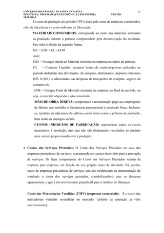 UNIVERSIDADE FEDERAL DE SANTA CATARINA                                                41
DISCIPLINA: PROGRAMAÇÃO ECONÔMICA E FINANCEIRA                   EPS 5211
SEM 2004.2
       O custo de produção do período CPP é dado pela soma de materiais consumidos,
mão de obra direta e custos indiretos de fabricação.
       MATERIAIS CONSUMIDOS: corresponde ao custo dos materiais utilizados
       na produção durante o período compreendido pela demonstração do resultado.
       Seu valor é obtido da seguinte forma:
       MC = EIM + CL - EFM
       onde:
       EIM = Estoque inicial do Material existente na empresa no início do período.
       CL      = Compras Líquidas: compras brutas de matérias-primas realizadas no
       período deduzidas das devoluções de compras, abatimentos, impostos faturados
       (IPI, ICMS), e adicionadas das despesas de transportes de compras, seguros de
       compras etc.
       EFM = Estoque Final de Material existente na empresa no final do período, ou
       seja, o material adquirido e não consumido.
        MÃO-DE-OBRA DIRETA: compreende a remuneração paga aos empregados
        da fábrica cujo trabalho é diretamente proporcional à produção física. Incluem-
        se, também, os adicionais de salários como horas extras e prêmios de produção,
        bem como os encargos sociais.
        CUSTOS INDIRETOS DE FABRICAÇÃO: representam todos os custos
        necessários à produção, mas que não são diretamente vinculados ao produto
        nem variam proporcionalmente à produção.


• Custos dos Serviços Prestados: O Custo dos Serviços Prestados no caso das
  empresas prestadoras de serviços, corresponde aos custos incorridos para a prestação
  de serviços. Os itens componentes do Custo dos Serviços Prestados variam de
  empresa para empresa, em função do seu próprio ramo de atividade. Há, porém,
  casos de empresas prestadoras de serviços que não evidenciam na demonstração do
  resultado o custo dos serviços prestados, contabilizando-o com as despesas
  operacionais, o que é um erro bastante prejudicial para a Análise de Balanços.


  Custo das Mercadorias Vendidas (CMV) (empresas comerciais): É o custo das
  mercadorias vendidas revendidas no mercado. (critério de apuração já visto
  anteriormente).
 