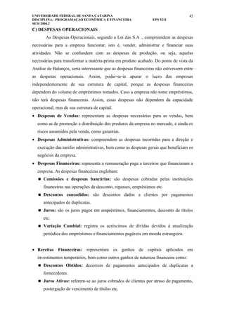 UNIVERSIDADE FEDERAL DE SANTA CATARINA                                               42
DISCIPLINA: PROGRAMAÇÃO ECONÔMICA E FINANCEIRA                   EPS 5211
SEM 2004.2
C) DESPESAS OPERACIONAIS
       As Despesas Operacionais, segundo a Lei das S.A ., compreendem as despesas
necessárias para a empresa funcionar, isto é, vender, administrar e financiar suas
atividades. Não se confundem com as despesas de produção, ou seja, aquelas
necessárias para transformar a matéria-prima em produto acabado. Do ponto de vista da
Análise de Balanços, seria interessante que as despesas financeiras não estivessem entre
as despesas operacionais. Assim, poder-se-ia apurar o lucro das empresas
independentemente de sua estrutura de capital, porque as despesas financeiras
dependem do volume de empréstimos tomados. Caso a empresa não tome empréstimos,
não terá despesas financeiras. Assim, essas despesas não dependem da capacidade
operacional, mas de sua estrutura de capital.
• Despesas de Vendas: representam as despesas necessárias para as vendas, bem
  como as de promoção e distribuição dos produtos da empresa no mercado, e ainda os
  riscos assumidos pela venda, como garantias.
• Despesas Administrativas: compreendem as despesas incorridas para a direção e
  execução das tarefas administrativas, bem como as despesas gerais que beneficiam os
  negócios da empresa.
• Despesas Financeiras: representa a remuneração paga a terceiros que financiaram a
  empresa. As despesas financeiras englobam:
    Comissões e despesas bancárias: são despesas cobradas pelas instituições

      financeiras nas operações de desconto, repasses, empréstimos etc.
    Descontos concedidos: são descontos dados a clientes por pagamentos

      antecipados de duplicatas.
    Juros: são os juros pagos em empréstimos, financiamentos, desconto de títulos

      etc.
    Variação Cambial: registra os acréscimos de dívidas devidos à atualização

      periódica dos empréstimos e financiamentos pagáveis em moeda estrangeira.


• Receitas Financeiras: representam os ganhos de capitais aplicados em
  investimentos temporários, bem como outros ganhos de natureza financeira como:
    Descontos Obtidos: decorrem de pagamentos antecipados de duplicatas a

      fornecedores.
    Juros Ativos: referem-se ao juros cobrados de clientes por atraso de pagamento,

      postergação de vencimento de títulos etc.
 