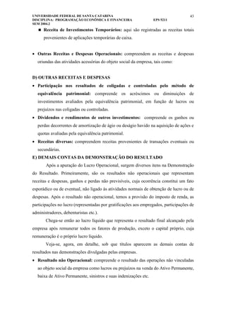 UNIVERSIDADE FEDERAL DE SANTA CATARINA                                               43
DISCIPLINA: PROGRAMAÇÃO ECONÔMICA E FINANCEIRA                     EPS 5211
SEM 2004.2
    Receita de Investimentos Temporários: aqui são registradas as receitas totais

      provenientes de aplicações temporárias de caixa.


• Outras Receitas e Despesas Operacionais: compreendem as receitas e despesas
   oriundas das atividades acessórias do objeto social da empresa, tais como:


D) OUTRAS RECEITAS E DESPESAS
• Participação nos resultados de coligadas e controladas pelo método de
   equivalência patrimonial: compreende os acréscimos ou diminuições de
   investimentos avaliados pela equivalência patrimonial, em função de lucros ou
   prejuízos nas coligadas ou controladas.
• Dividendos e rendimentos de outros investimentos: compreende os ganhos ou
   perdas decorrentes de amortização de ágio ou deságio havido na aquisição de ações e
   quotas avaliadas pela equivalência patrimonial.
• Receitas diversas: compreendem receitas provenientes de transações eventuais ou
   secundárias.
E) DEMAIS CONTAS DA DEMONSTRAÇÃO DO RESULTADO
       Após a apuração do Lucro Operacional, surgem diversos itens na Demonstração
do Resultado. Primeiramente, são os resultados não operacionais que representam
receitas e despesas, ganhos e perdas não previsíveis, cuja ocorrência constitui um fato
esporádico ou de eventual, não ligado às atividades normais de obtenção de lucro ou de
despesas. Após o resultado não operacional, temos a provisão do imposto de renda, as
participações no lucro (representadas por gratificações aos empregados, participações de
administradores, debenturistas etc.).
       Chega-se então ao lucro líquido que representa o resultado final alcançado pela
empresa após remunerar todos os fatores de produção, exceto o capital próprio, cuja
remuneração é o próprio lucro líquido.
       Veja-se, agora, em detalhe, sob que títulos aparecem as demais contas de
resultados nas demonstrações divulgadas pelas empresas.
• Resultado não Operacional: compreende o resultado das operações não vinculadas
   ao objeto social da empresa como lucros ou prejuízos na venda do Ativo Permanente,
   baixa de Ativo Permanente, sinistros e suas indenizações etc.
 
