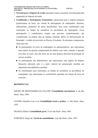 UNIVERSIDADE FEDERAL DE SANTA CATARINA                                           44
DISCIPLINA: PROGRAMAÇÃO ECONÔMICA E FINANCEIRA                EPS 5211
SEM 2004.2
• Provisão para o Imposto de renda: apurando o lucro, uma parte será destacada para
  pagamento do imposto de renda.
• Gratificações e Participações Estatutárias: representam para a empresa despesas
  proporcionais ao lucro, em virtude de participações de empregados, diretores,
  debenturistas, portadores de partes beneficiárias, bem como contribuições para
  instituições ou fundos de assistência ou previdência de empregados. Essas
  participações e contribuições, sempre que previstas estatutariamente, são
  contabilizadas na própria data do balanço mediante débito na Demonstração do
  Resultado e crédito de provisões no Passivo Circulante. Os principais componentes
  desse item são:
   As participações no lucro de empregados ou administradores: que representam

     uma espécie de parcela complementar de salários cujo valor, contudo, é apurado
     com base no lucro, mas não deixa de ser uma despesa adicional da prestação de
     serviço recebida.
   As participações dos debenturistas: que representam uma espécie de despesa

     financeira adicional, pois é a parte variável da remuneração recebida aos
     adquirentes das debêntures emitidas.
   As contribuições para instituições ou fundos de assistência ou previdência de

     empregados: que representam as contribuições apuradas em função do lucro do
     exercício.


REFERÊNCIAS:


EQUIPE DE PROFESSORES DA FEA/USP. Contabilidade introdutória. 9. ed. São
Paulo: Atlas, 1998


FAVERO, Hamilton Luiz et al. Contabilidade teoria e prática. v.1 São Paulo: Atlas,
1997.


FRANCO, Hilário. Contabilidade geral. 23.ed. São Paulo: Atlas, 1998.


IUDÍCIBUS, Sérgio de. Teoria da contabilidade. 5.ed. São Paulo: Atlas, 1997.
 
