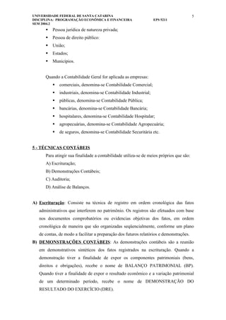 UNIVERSIDADE FEDERAL DE SANTA CATARINA                                                    5
DISCIPLINA: PROGRAMAÇÃO ECONÔMICA E FINANCEIRA                     EPS 5211
SEM 2004.2
         Pessoa jurídica de natureza privada;
         Pessoa de direito público:
         União;
         Estados;
         Municípios.


      Quando a Contabilidade Geral for aplicada as empresas:
             comerciais, denomina-se Contabilidade Comercial;
             industriais, denomina-se Contabilidade Industrial;
             públicas, denomina-se Contabilidade Pública;
             bancárias, denomina-se Contabilidade Bancária;
             hospitalares, denomina-se Contabilidade Hospitalar;
             agropecuárias, denomina-se Contabilidade Agropecuária;
             de seguros, denomina-se Contabilidade Securitária etc.


5 - TÉCNICAS CONTÁBEIS
      Para atingir sua finalidade a contabilidade utiliza-se de meios próprios que são:
      A) Escrituração;
      B) Demonstrações Contábeis;
      C) Auditoria;
      D) Análise de Balanços.


A) Escrituração: Consiste na técnica de registro em ordem cronológica das fatos
   administrativos que interferem no patrimônio. Os registros são efetuados com base
   nos documentos comprobatórios ou evidencias objetivas dos fatos, em ordem
   cronológica de maneira que são organizadas seqüencialmente, conforme um plano
   de contas, de modo a facilitar a preparação dos futuros relatórios e demonstrações.
B) DEMONSTRAÇÕES CONTÁBEIS: As demonstrações contábeis são a reunião
   em demonstrativos sintéticos dos fatos registrados na escrituração. Quando a
   demonstração tiver a finalidade de expor os componentes patrimoniais (bens,
   direitos e obrigações), recebe o nome de BALANÇO PATRIMONIAL (BP).
   Quando tiver a finalidade de expor o resultado econômico e a variação patrimonial
   de um determinado período, recebe o nome de DEMONSTRAÇÃO DO
   RESULTADO DO EXERCÍCIO (DRE).
 