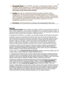 10
  •   Sonegação Fiscal: Lei nº 4.729/65 - toda ação ou omissão dolosa tendente a impedir
      ou retardar, total ou parcialmente, o conhecimento pela autoridade fazendária sobre: 1) a
      ocorrência do fato gerador do tributo; 2) as condições pessoais do contribuinte.Exemplo:
      Não declarar rendas efetivamente auferidas.

  •   Fraude: toda ação ou omissão dolosa tendente a impedir ou retardar, total ou
      parcialmente, a ocorrência do fato gerador da obrigação tributária ou a exclusão ou
      modificação de suas características essenciais com a finalidade de reduzir o tributo devido,
      evitar ou postergar o seu pagamento.Exemplo: calçamento de documento fiscal, de forma
      que na primeira via estampe o valor rela da transação, enquanto que na via da
      contabilidade contenha um valor menor.

  •   Simulação: emitir documentos ou contratos, não correspondentes a fatos reais.



Para fixar:
O Planejamento Tributário tem como fator de análise o tributo e visa identificar e projetar os
atos e fatos tributáveis e seus efeitos, comparando-se os resultados prováveis, para os
diversos procedimentos passíveis de serem adotados, de tal forma a possibilitar a escolha da
alternativa menos onerosa, sem extrapolar o campo da licitude.
O planejamento tributário é, na verdade, uma atividade empresarial estritamente preventiva.
O caráter preventivo do planejamento tributário decorre do fato de não se poder escolher
alternativas senão antes de se concretizar a situação. Após a concretização dos fatos, via de
regra, somente se apresentam duas alternativas para o sujeito passivo da relação jurídico-
tributária: pagar ou não pagar o tributo decorrente da previsão legal descrita como fato
gerador. A alternativa de não pagar se caracterizará como prática ilícita, sujeitando-se a
empresa à ação punitiva do Estado, caso este venha a tomar conhecimento de tal prática.
A natureza ou essência do Planejamento Tributário consiste em organizar os empreendimentos
econômico-mercantis da empresa, mediante o emprego de estruturas e formas jurídicas capazes de
bloquear a concretização da hipótese de incidência fiscal ou, então, de fazer com que sua materialidade
ocorra na medida ou no tempo que lhe sejam mais propícios.
Trata-se, assim, de um comportamento técnico-funcional, adotado no universo dos negócios, que visa
a excluir, reduzir ou adiar os respectivos encargos tributários (grifou-se).
(...) o Planejamento Tributário (é, pois,) uma técnica gerencial que visa projetar as operações industriais,
os negócios mercantis e as prestações de serviços, visando conhecer as obrigações e os encargos fiscais
inseridos em cada uma das respectivas alternativas legais pertinentes para, mediante meios e instrumentos
legítimos, adotar aquela que possibilite a anulação, redução ou adiamento do ônus fiscal.
O instituto que respalda este comportamento gerencial no universo da tributação tem sido denominado
mediante várias expressões. Assim, alguns estudiosos adotam a expressão evasão fiscal legítima;
outros, adeptos de uma maior sofisticação tecnológica, preferem a expressão elisão fiscal; e terceiros
fazem alusão a um direito à economia de impostos (Borges, Gerência de Impostos --p.64-65).
Segundo o Instituto Brasileiro de Planejamento Tributário, podemos elencar alguns exemplos de crimes de
sonegação ou fraude fiscal: Venda sem nota-fiscal; venda com “meia nota-fiscal”; venda com calçamento
de nota-fiscal; duplicidade de numeração de nota-fiscal; compra de formulários de notas-fiscais; passivo
fictício ou saldo negativo de caixa; acréscimo patrimonial a descoberto (do sócio); deixar de recolher
tributos descontados de terceiros; distribuição disfarçada de lucros; doações irregulares.
 