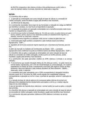 101
  de 58,33% (cinqüenta e oito inteiros e trinta e três centésimos por cento) sobre o
  valor do imposto relativo à entrada, devendo ser observado o seguinte:


NOTAS:
1) o benefício não se aplica:
• à operação já contemplada com outra redução de base de cálculo ou concessão de
crédito outorgado, sendo facultada a opção pelo benefício mais favorável;
• ao diferencial de alíquotas;
2) o contribuinte revendedor deve exigir de seu fornecedor a indicação do código da NBM/SH
que identifica o produto, na nota fiscal correspondente à aquisição;
3) na aquisição do produto em operação contemplada com o benefício previsto neste inciso
mantém-se integralmente o crédito;
e) de tal forma que resulte na tributação efetiva de 3% (três por cento), na saída interna com gado
   bovino, bufalino, asinino, eqüino e muar destinado ao abate em estabelecimento frigorífico ou
   abatedor, devendo ser observado o seguinte:
1) o estabelecimento frigorífico ou abatedor onde ocorrer o abate do gado deve ser:
a. credenciado pelo órgão sanitário competente e pelo Instituto Goiano de Defesa
Agropecuária - IGAP -;
b. signatário de termo de acordo de regime especial com a Secretaria da Fazenda, para tal
fim;
2) além da inscrição no Cadastro de Contribuintes do Estado - CCE -, o produtor
agropecuário deve credenciar-se junto ao Instituto Goiano de Defesa Agropecuária - IGAP -;
3) o benefício não se aplica a operação já contemplada com outra redução de base de
cálculo ou concessão de crédito outorgado, exceto quanto ao novilho precoce, sendo
facultada a opção pelo benefício mais favorável;
4) o contribuinte não pode aproveitar créditos do ICMS relativos à entrada e ao serviço
utilizado;
f) F) de tal forma que resulte tributação efetiva de 3% (três por cento), na saída interna de
   animal exótico reproduzido, com o fim de industrialização ou comercialização, em criatório
   estabelecido no Estado de Goiás e devidamente autorizado pela Agência Goiana de Meio
   Ambiente e Recursos Naturais e pelo Instituto Brasileiro do Meio Ambiente - IBAMA -,
   observado, ainda, o seguinte:
1) o remetente deve estar adimplente com o ICMS correspondente à obrigação tributária
vencida a partir de 1º de março de 2000, exceto aquela com exigibilidade suspensa,
correspondente a operação ou, se for o caso, a período de apuração, anterior à operação de
saída;
2) a redução da base de cálculo aplica-se às sucessivas saídas internas do animal vivo
efetuada entre estabelecimentos devidamente autorizados a criá-lo ou a realizar alguma
etapa de seu ciclo biológico;
3) ato do Secretário da Fazenda deve relacionar o animal exótico ao qual se aplica a redução
aqui prevista;
4) o benefício não alcança a operação já contemplada com outra redução de base de cálculo
ou concessão de crédito outorgado, sendo facultada a opção pelo benefício mais favorável;
5) o contribuinte não pode aproveitar créditos do ICMS relativos à entrada e ao serviço
utilizado;
 