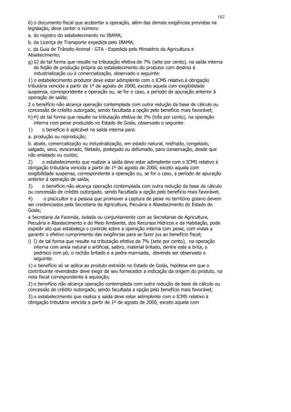 102
6) o documento fiscal que acobertar a operação, além das demais exigências previstas na
legislação, deve conter o número:
a. do registro do estabelecimento no IBAMA;
b. da Licença de Transporte expedida pelo IBAMA;
c. da Guia de Trânsito Animal - GTA - Expedida pelo Ministério da Agricultura e
Abastecimento;
g) G) de tal forma que resulte na tributação efetiva de 7% (sete por cento), na saída interna
   de feijão de produção própria do estabelecimento do produtor com destino à
   industrialização ou à comercialização, observado o seguinte:
1) o estabelecimento produtor deve estar adimplente com o ICMS relativo à obrigação
tributária vencida a partir de 1º de agosto de 2000, exceto aquela com exigibilidade
suspensa, correspondente a operação ou, se for o caso, a período de apuração anterior à
operação de saída;
2 o benefício não alcança operação contemplada com outra redução da base de cálculo ou
concessão de crédito outorgado, sendo facultada a opção pelo benefício mais favorável;
h) H) de tal forma que resulte na tributação efetiva de 3% (três por cento), na operação
   interna com peixe produzido no Estado de Goiás, observado o seguinte:
1)      o beneficio é aplicável na saída interna para:
a. produção ou reprodução;
b. abate, comercialização ou industrialização, em estado natural, resfriado, congelado,
salgado, seco, eviscerado, filetado, postejado ou defumado, para conservação, desde que
não enlatado ou cozido;
2)      o estabelecimento que realizar a saída deve estar adimplente com o ICMS relativo à
obrigação tributária vencida a partir de 1º de agosto de 2000, exceto aquela com
exigibilidade suspensa, correspondente a operação ou, se for o caso, a período de apuração
anterior à operação de saída;
3)      o benefício não alcança operação contemplada com outra redução da base de cálculo
ou concessão de crédito outorgado, sendo facultada a opção pelo benefício mais favorável;
4)       o piscicultor e a pessoa que promover a captura de peixe no território goiano devem
ser credenciados pela Secretaria de Agricultura, Pecuária e Abastecimento do Estado de
Goiás;
a Secretaria da Fazenda, isolada ou conjuntamente com as Secretarias de Agricultura,
Pecuária e Abastecimento e do Meio Ambiente, dos Recursos Hídricos e da Habitação, pode
expedir ato que estabeleça o controle sobre a operação interna com peixe, com vistas a
garantir o efetivo cumprimento das exigências para se fazer jus ao benefício fiscal;
i) I) de tal forma que resulte na tributação efetiva de 7% (sete por cento), na operação
   interna com areia natural e artificial, saibro, material britado, dentre este a brita, o
   pedrisco com pó, o rachão britado e a pedra marroada, devendo ser observado o
   seguinte:
1) o benefício só se aplica ao produto extraído no Estado de Goiás, hipótese em que o
contribuinte revendedor deve exigir de seu fornecedor a indicação da origem do produto, na
nota fiscal correspondente à aquisição;
2) o benefício não alcança operação contemplada com outra redução da base de cálculo ou
concessão de crédito outorgado, sendo facultada a opção pelo benefício mais favorável;
3) o estabelecimento que realiza a saída deve estar adimplente com o ICMS relativo à
obrigação tributária vencida a partir de 1º de agosto de 2000, exceto aquela com
 