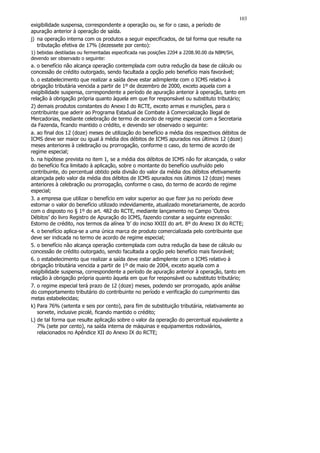 103
exigibilidade suspensa, correspondente a operação ou, se for o caso, a período de
apuração anterior à operação de saída.
j) na operação interna com os produtos a seguir especificados, de tal forma que resulte na
   tributação efetiva de 17% (dezessete por cento):
1) bebidas destiladas ou fermentadas especificada nas posições 2204 a 2208.90.00 da NBM/SH,
devendo ser observado o seguinte:
a. o benefício não alcança operação contemplada com outra redução da base de cálculo ou
concessão de crédito outorgado, sendo facultada a opção pelo benefício mais favorável;
b. o estabelecimento que realizar a saída deve estar adimplente com o ICMS relativo à
obrigação tributária vencida a partir de 1º de dezembro de 2000, exceto aquela com a
exigibilidade suspensa, correspondente a período de apuração anterior à operação, tanto em
relação à obrigação própria quanto àquela em que for responsável ou substituto tributário;
2) demais produtos constantes do Anexo I do RCTE, exceto armas e munições, para o
contribuinte que aderir ao Programa Estadual de Combate à Comercialização Ilegal de
Mercadorias, mediante celebração de termo de acordo de regime especial com a Secretaria
da Fazenda, ficando mantido o crédito, e devendo ser observado o seguinte:
a. ao final dos 12 (doze) meses de utilização do benefício a média dos respectivos débitos de
ICMS deve ser maior ou igual à média dos débitos de ICMS apurados nos últimos 12 (doze)
meses anteriores à celebração ou prorrogação, conforme o caso, do termo de acordo de
regime especial;
b. na hipótese prevista no item 1, se a média dos débitos de ICMS não for alcançada, o valor
do benefício fica limitado à aplicação, sobre o montante do benefício usufruído pelo
contribuinte, do percentual obtido pela divisão do valor da média dos débitos efetivamente
alcançada pelo valor da média dos débitos de ICMS apurados nos últimos 12 (doze) meses
anteriores à celebração ou prorrogação, conforme o caso, do termo de acordo de regime
especial;
3. a empresa que utilizar o benefício em valor superior ao que fizer jus no período deve
estornar o valor do benefício utilizado indevidamente, atualizado monetariamente, de acordo
com o disposto no § 1º do art. 482 do RCTE, mediante lançamento no Campo ‘Outros
Débitos’ do livro Registro de Apuração do ICMS, fazendo constar a seguinte expressão:
Estorno de crédito, nos termos da alínea ‘b’ do inciso XXIII do art. 8º do Anexo IX do RCTE;
4. o benefício aplica-se a uma única marca de produto comercializada pelo contribuinte que
deve ser indicada no termo de acordo de regime especial;
5. o benefício não alcança operação contemplada com outra redução da base de cálculo ou
concessão de crédito outorgado, sendo facultada a opção pelo benefício mais favorável;
6. o estabelecimento que realizar a saída deve estar adimplente com o ICMS relativo à
obrigação tributária vencida a partir de 1º de maio de 2004, exceto aquela com a
exigibilidade suspensa, correspondente a período de apuração anterior à operação, tanto em
relação à obrigação própria quanto àquela em que for responsável ou substituto tributário;
7. o regime especial terá prazo de 12 (doze) meses, podendo ser prorrogado, após análise
do comportamento tributário do contribuinte no período e verificação do cumprimento das
metas estabelecidas;
k) Para 76% (setenta e seis por cento), para fim de substituição tributária, relativamente ao
   sorvete, inclusive picolé, ficando mantido o crédito;
L) de tal forma que resulte aplicação sobre o valor da operação do percentual equivalente a
   7% (sete por cento), na saída interna de máquinas e equipamentos rodoviários,
   relacionados no Apêndice XII do Anexo IX do RCTE;
 