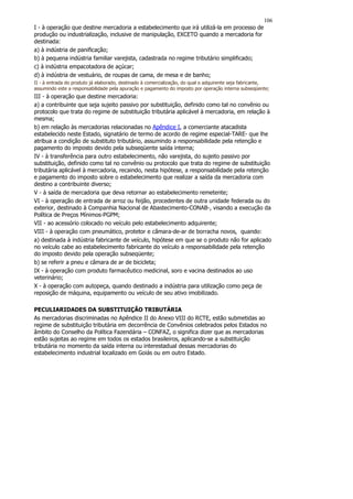 106
I - à operação que destine mercadoria a estabelecimento que irá utilizá-la em processo de
produção ou industrialização, inclusive de manipulação, EXCETO quando a mercadoria for
destinada:
a) à indústria de panificação;
b) à pequena indústria familiar varejista, cadastrada no regime tributário simplificado;
c) à indústria empacotadora de açúcar;
d) à indústria de vestuário, de roupas de cama, de mesa e de banho;
II - à entrada do produto já elaborado, destinado à comercialização, do qual o adquirente seja fabricante,
assumindo este a responsabilidade pela apuração e pagamento do imposto por operação interna subseqüente;
III - à operação que destine mercadoria:
a) a contribuinte que seja sujeito passivo por substituição, definido como tal no convênio ou
protocolo que trata do regime de substituição tributária aplicável à mercadoria, em relação à
mesma;
b) em relação às mercadorias relacionadas no Apêndice I, a comerciante atacadista
estabelecido neste Estado, signatário de termo de acordo de regime especial-TARE- que lhe
atribua a condição de substituto tributário, assumindo a responsabilidade pela retenção e
pagamento do imposto devido pela subseqüente saída interna;
IV - à transferência para outro estabelecimento, não varejista, do sujeito passivo por
substituição, definido como tal no convênio ou protocolo que trata do regime de substituição
tributária aplicável à mercadoria, recaindo, nesta hipótese, a responsabilidade pela retenção
e pagamento do imposto sobre o estabelecimento que realizar a saída da mercadoria com
destino a contribuinte diverso;
V - à saída de mercadoria que deva retornar ao estabelecimento remetente;
VI - à operação de entrada de arroz ou feijão, procedentes de outra unidade federada ou do
exterior, destinado à Companhia Nacional de Abastecimento-CONAB-, visando a execução da
Política de Preços Mínimos-PGPM;
VII - ao acessório colocado no veículo pelo estabelecimento adquirente;
VIII - à operação com pneumático, protetor e câmara-de-ar de borracha novos, quando:
a) destinada à indústria fabricante de veículo, hipótese em que se o produto não for aplicado
no veículo cabe ao estabelecimento fabricante do veículo a responsabilidade pela retenção
do imposto devido pela operação subseqüente;
b) se referir a pneu e câmara de ar de bicicleta;
IX - à operação com produto farmacêutico medicinal, soro e vacina destinados ao uso
veterinário;
X - à operação com autopeça, quando destinado a indústria para utilização como peça de
reposição de máquina, equipamento ou veículo de seu ativo imobilizado.

PECULIARIDADES DA SUBSTITUIÇÃO TRIBUTÁRIA
As mercadorias discriminadas no Apêndice II do Anexo VIII do RCTE, estão submetidas ao
regime de substituição tributária em decorrência de Convênios celebrados pelos Estados no
âmbito do Conselho da Política Fazendária – CONFAZ, o significa dizer que as mercadorias
estão sujeitas ao regime em todos os estados brasileiros, aplicando-se a substituição
tributária no momento da saída interna ou interestadual dessas mercadorias do
estabelecimento industrial localizado em Goiás ou em outro Estado.
 