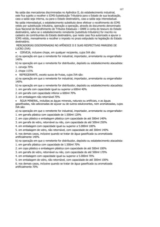 107
Na saída das mercadorias discriminadas no Apêndice II, do estabelecimento industrial,
este fica sujeito a recolher o ICMS-Substituição Tributária para o Estado de sua localização,
caso a saída seja interna, ou para o Estado destinatário, caso a saída seja interestadual.
Na saída interestadual, o estabelecimento substituto deve efetivar o recolhimento do ICMS
retido por substituição tributária, operação a operação, através do documento denominado
Guia Nacional de Recolhimento de Tributos Estaduais – GNRE à conta do tesouro do Estado
destinatário, salvo se o estabelecimento remetente (substituto tributário) for inscrito no
cadastro de contribuintes do Estado destinatário, que neste caso fica autorizado a apurar o
ICMS retido, mensalmente e recolher o imposto no prazo estipulado na legislação do Estado
destinatário.
 MERCADORIAS DISCRIMINADAS NO APÊNDICE II E SUAS RESPECTIVAS MARGENS DE
LUCRO (IVA)
• CERVEJA, inclusive chope, em qualquer recipiente, cujos IVA são:
a) na operação em que o remetente for industrial, importador, arrematante ou engarrafador
140%
b) na operação em que o remetente for distribuidor, depósito ou estabelecimento atacadista:
1. cerveja 70%
2. chope 115%
• REFRIGERANTE, exceto sucos de frutas, cujos IVA são:
a) na operação em que o remetente for industrial, importador, arrematante ou engarrafador
140%
b) na operação em que o remetente for distribuidor, depósito ou estabelecimento atacadista:
1. em garrafa com capacidade igual ou superior a 600ml 40%
2. em garrafa com capacidade inferior a 600ml 70%
3. em embalagem não retornável 70%
• ÁGUA MINERAL, incluídas as águas minerais, naturais ou artificiais, e as águas
gaseificadas, não adicionadas de açúcar ou de outros edulcorantes, nem aromatizadas, cujos
IVA são:
a) na operação em que o remetente for industrial, importador, arrematante ou engarrafador:
1. em garrafa plástica com capacidade de 1.500ml 120%
2. em copo plástico e embalagem plástica com capacidade de até 500ml 140%
3. em garrafa de vidro, retornável ou não, com capacidade de até 500ml 250%
4. em embalagem com capacidade igual ou superior a 5.000ml 100%
5. em embalagem de vidro, não retornável, com capacidade de até 300ml 140%
6. nos demais casos, inclusive quando se tratar de água gaseificada ou aromatizada
artificialmente 140%
b) na operação em que o remetente for distribuidor, depósito ou estabelecimento atacadista:
1. em garrafa plástica com capacidade de 1.500ml 70%
2. em copo plástico e embalagem plástica com capacidade de até 500ml 100%
3. em garrafa de vidro, retornável ou não, com capacidade de até 500ml 170%
4. em embalagem com capacidade igual ou superior a 5.000ml 70%
5. em embalagem de vidro, não retornável, com capacidade de até 300ml 100%
6. nos demais casos, inclusive quando se tratar de água gaseificada ou aromatizada
artificialmente 70%
 