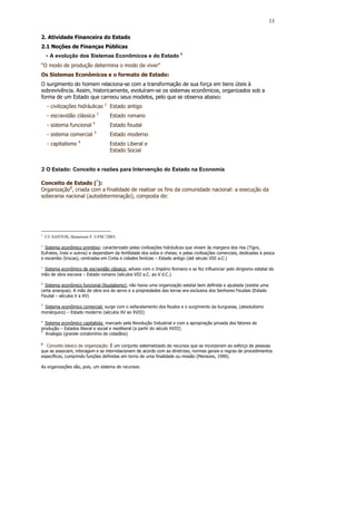 11

2. Atividade Financeira do Estado
2.1 Noções de Finanças Públicas
    - A evolução dos Sistemas Econômicos e do Estado 1
“O modo de produção determina o modo de viver”
Os Sistemas Econômicos e o formato de Estado:
O surgimento do homem relaciona-se com a transformação de sua força em bens úteis à
sobrevivência. Assim, historicamente, evoluíram-se os sistemas econômicos, organizados sob a
forma de um Estado que carreou seus modelos, pelo que se observa abaixo:
    - civilizações hidráulicas 2 Estado antigo
    - escravidão clássica 3        Estado romano
                           4
    - sistema funcional            Estado feudal
                           5
    - sistema comercial            Estado moderno
                    6
    - capitalismo                  Estado Liberal e
                                   Estado Social


2 O Estado: Conceito e razões para Intervenção do Estado na Economia

Conceito de Estado (7):
Organização8, criada com a finalidade de realizar os fins da comunidade nacional: a execução da
soberania nacional (autodeterminação), composta de:




1
    Cf. SANTOS, Hemerson F. UFSC/2003.

2
  Sistema econômico primitivo: caracterizado pelas civilizações hidráulicas que viviam às margens dos rios (Tigre,
Eufrates, Indo e outros) e dependiam da fertilidade dos solos e cheias; e pelas civilizações comerciais, dedicadas à pesca
e escambo (trocas), centradas em Creta e cidades fenícias – Estado antigo (até século VIII a.C.)

3
 Sistema econômico de escravidão clássica: adveio com o Império Romano e se fez influenciar pelo dirigismo estatal da
mão de obra escrava – Estado romano (séculos VIII a.C. ao V d.C.)

4
  Sistema econômico funcional (feudalismo): não havia uma organização estatal bem definida e ajustada (existia uma
certa anarquia). A mão de obra era do servo e a propriedades das terras era exclusiva dos Senhores Feudais (Estado
Feudal – séculos V a XV)
5
  Sistema econômico comercial: surge com o esfacelamento dos feudos e o surgimento da burguesia, (absolutismo
monárquico) – Estado moderno (séculos XV ao XVIII)

6
  Sistema econômico capitalista: marcado pela Revolução Industrial e com a apropriação privada dos fatores de
produção – Estados liberal e social e neoliberal (a partir do século XVIII)
7
  Analogia (grande condomínio de cidadãos)

8
   Conceito básico de organização: É um conjunto sistematizado de recursos que se incorporam ao esforço de pessoas
que se associam, interagem e se interrelacionam de acordo com as diretrizes, normas gerais e regras de procedimentos
específicos, cumprindo funções definidas em torno de uma finalidade ou missão (Menezes, 1990).

As organizações são, pois, um sistema de recursos:
 