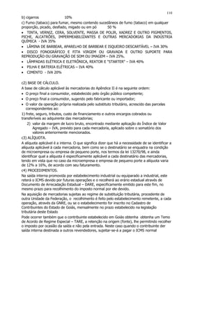 110
b) cigarros               10%
c) Fumo (tabaco) para fumar, mesmo contendo sucedâneos de fumo (tabaco) em qualquer
proporção, picado, desfiado, migado ou em pó    50 %
• TINTA, VERNIZ, CERA, SOLVENTE, MASSA DE POLIR, XADREZ E OUTRO PIGMENTOS,
PICHE, ALCATRÕES, IMPERMEABILIZANTES E OUTRAS MERCADORIAS DA INDÚSTRIA
QUÍMICA - IVA 35%
• LÂMINA DE BARBEAR, APARELHO DE BARBEAR E ISQUEIRO DESCARTÁVEL – IVA 30%
• DISCO FONOGRÁFICO E FITA VIRGEM OU GRAVADA E OUTRO SUPORTE PARA
REPRODUÇÃO OU GRAVAÇÃO DE SOM OU IMAGEM – IVA 25%.
• LÂMPADAS ELÉTRICA E ELETRÔNICA, REATOR E "STARTER" – IVA 40%
• PILHA E BATERIA ELÉTRICAS – IVA 40%
• CIMENTO - IVA 20%

c2) BASE DE CÁLCULO.
A base de cálculo aplicável às mercadorias do Apêndice II é na seguinte ordem:
• O preço final a consumidor, estabelecido pelo órgão público competente;
• O preço final a consumidor, sugerido pelo fabricante ou importador;
• O valor da operação própria realizada pelo substituto tributário, acrescido das parcelas
   correspondentes ao:
1) frete, seguro, tributos, custo de financiamento e outros encargos cobrados ou
transferíveis ao adquirente das mercadorias;
    2) valor da margem de lucro bruto, encontrado mediante aplicação do Índice de Valor
        Agregado – IVA, previsto para cada mercadoria, aplicado sobre o somatório dos
        valores anteriormente mencionados.
c3) ALÍQUOTA.
A alíquota aplicável é a interna. O que significa dizer que há a necessidade de se identificar a
alíquota aplicável ä cada mercadoria, bem como se o destinatário se enquadra na condição
de microempresa ou empresa de pequeno porte, nos termos da lei 13270/98, e ainda
identificar qual a alíquota é especificamente aplicável a cada destinatário das mercadorias,
tendo em vista que no caso da microempresa e empresa de pequeno porte a alíquota varia
de 12% a 16%, de acordo com seu faturamento.
c4) PROCEDIMENTOS.
Na saída interna promovida por estabelecimento industrial ou equiparado a industrial, este
reterá o ICMS devido por futuras operações e o recolherá ao erário estadual através de
Documento de Arrecadação Estadual – DARE, especificamente emitido para este fim, no
mesmo prazo para recolhimento do imposto normal por ele devido.
Na aquisição de mercadorias sujeitas ao regime de substituição tributária, procedente de
outra Unidade da Federação, o recolhimento é feito pelo estabelecimento remetente, a cada
operação, através da GNRE, ou se o estabelecimento for inscrito no Cadastro de
Contribuintes do Estado de Goiás, mensalmente no prazo estabelecido na legislação
tributária deste Estado
Pode ocorrer também que o contribuinte estabelecido em Goiás obtenha obtenha um Temo
de Acordo de Regime Especial – TARE, a retenção na origem (fonte), lhe permitindo recolher
o imposto por ocasião da saída e não pela entrada. Neste caso quando o contribuinte der
saída interna destinada a outros revendedores, sujeitar-se-á a pagar o ICMS normal
 