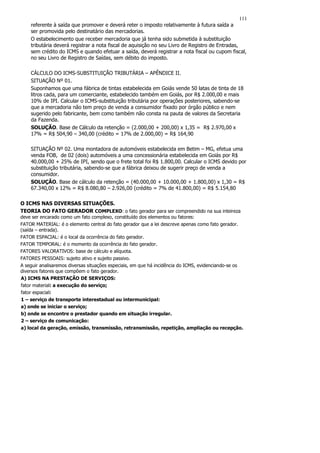 111
    referente à saída que promover e deverá reter o imposto relativamente à futura saída a
    ser promovida pelo destinatário das mercadorias.
    O estabelecimento que receber mercadoria que já tenha sido submetida à substituição
    tributária deverá registrar a nota fiscal de aquisição no seu Livro de Registro de Entradas,
    sem crédito do ICMS e quando efetuar a saída, deverá registrar a nota fiscal ou cupom fiscal,
    no seu Livro de Registro de Saídas, sem débito do imposto.

    CÁLCULO DO ICMS-SUBSTITUIÇÃO TRIBUTÁRIA – APÊNDICE II.
    SITUAÇÃO Nº 01.
    Suponhamos que uma fábrica de tintas estabelecida em Goiás vende 50 latas de tinta de 18
    litros cada, para um comerciante, estabelecido também em Goiás, por R$ 2.000,00 e mais
    10% de IPI. Calcular o ICMS-substituição tributária por operações posteriores, sabendo-se
    que a mercadoria não tem preço de venda a consumidor fixado por órgão público e nem
    sugerido pelo fabricante, bem como também não consta na pauta de valores da Secretaria
    da Fazenda.
    SOLUÇÃO. Base de Cálculo da retenção = (2.000,00 + 200,00) x 1,35 = R$ 2.970,00 x
    17% = R$ 504,90 – 340,00 (crédito = 17% de 2.000,00) = R$ 164,90

    SITUAÇÃO Nº 02. Uma montadora de automóveis estabelecida em Betim – MG, efetua uma
    venda FOB, de 02 (dois) automóveis a uma concessionária estabelecida em Goiás por R$
    40.000,00 + 25% de IPI, sendo que o frete total foi R$ 1.800,00. Calcular o ICMS devido por
    substituição tributária, sabendo-se que a fábrica deixou de sugerir preço de venda a
    consumidor.
    SOLUÇÃO. Base de cálculo da retenção = (40.000,00 + 10.000,00 + 1.800,00) x 1,30 = R$
    67.340,00 x 12% = R$ 8.080,80 – 2.926,00 (crédito = 7% de 41.800,00) = R$ 5.154,80

O ICMS NAS DIVERSAS SITUAÇÕES.
TEORIA DO FATO GERADOR COMPLEXO: o fato gerador para ser compreendido na sua inteireza
deve ser encarado como um fato complexo, constituído dos elementos ou fatores:
FATOR MATERIAL: é o elemento central do fato gerador que a lei descreve apenas como fato gerador.
(saída – entrada).
FATOR ESPACIAL: é o local da ocorrência do fato gerador.
FATOR TEMPORAL: é o momento da ocorrência do fato gerador.
FATORES VALORATIVOS: base de cálculo e alíquota.
FATORES PESSOAIS: sujeito ativo e sujeito passivo.
A seguir analisaremos diversas situações especiais, em que há incidência do ICMS, evidenciando-se os
diversos fatores que compõem o fato gerador.
A) ICMS NA PRESTAÇÃO DE SERVIÇOS:
fator material: a execução do serviço;
fator espacial:
1 – serviço de transporte interestadual ou intermunicipal:
a) onde se iniciar o serviço;
b) onde se encontre o prestador quando em situação irregular.
2 – serviço de comunicação:
a) local da geração, emissão, transmissão, retransmissão, repetição, ampliação ou recepção.
 