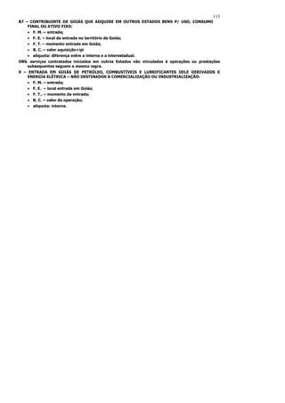 113
B7 – CONTRIBUINTE DE GOIÁS QUE ADQUIRE EM OUTROS ESTADOS BENS P/ USO, CONSUMO
    FINAL OU ATIVO FIXO:
    • F. M. – entrada;
    • F. E. – local da entrada no território de Goiás;
    • F. T. – momento entrada em Goiás;
    • B. C. – valor aquisição+ipi
    • alíquota: diferença entre a interna e a interestadual.
OBS. serviços contratados iniciados em outros Estados não vinculados à operações ou prestações
    subsequentes seguem a mesma regra.
9 – ENTRADA EM GOIÁS DE PETRÓLEO, COMBUSTÍVEIS E LUBRIFICANTES DELE DERIVADOS E
    ENERGIA ELÉTRICA – NÃO DESTINADOS À COMERCIALIZAÇÃO OU INDUSTRIALIZAÇÃO:
    • F. M. – entrada;
    • F. E. – local entrada em Goiás;
    • F. T.. – momento da entrada;
    • B. C. – valor da operação;
    • alíquota: interna.
 