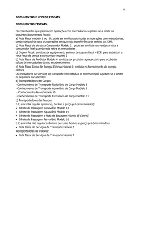 114

DOCUMENTOS E LIVROS FISCAIS

DOCUMENTOS FISCAIS.

Os contribuintes que praticarem operações com mercadorias sujeitam-se a emitir os
seguintes documentos fiscais:
a) Nota Fiscal modelo 1 ou 1A: pode ser emitida para todas as operações com mercadorias,
sendo obrigatória para as operações em que haja transferência de crédito do ICMS.
b) Nota Fiscal de Venda a Consumidor Modelo 2: pode ser emitida nas vendas a vista a
consumidor final quando este retira as mercadorias
c) Cupom Fiscal: emitido por equipamento emissor de cupom fiscal – ECF, para substituir a
nota fiscal de venda a consumidor modelo 2
d) Nota Fiscal de Produtor Modelo 4: emitida por produtor agropecuário para acobertar
saídas de mercadorias do seu estabelecimento
e) Nota Fiscal Conta de Energia Elétrica Modelo 6: emitida no fornecimento de energia
elétrica
Os prestadores de serviços de transporte interestadual e intermunicipal sujeitam-se a emitir
os seguintes documentos:
a) Transportadores de Cargas:
- Conhecimento de Transporte Rodoviário de Carga Modelo 8
 -Conhecimento de Transporte Aquaviário de Carga Modelo 9
 - Conhecimento Aéreo Modelo 10
- Conhecimento de Transporte Ferroviário de Carga Modelo 11
b) Transportadores de Pessoas:
b.1) em linha regular (percurso, horário e preço pré-determinados):
• Bilhete de Passagem Rodoviário Modelo 13
• Bilhete de Passagem Aquaviário Modelo 14
• Bilhete de Passagem e Nota de Bagagem Modelo 15 (aéreo)
• Bilhete de Passagem Ferroviário Modelo 16
b.2) em linha não regular (não tem percurso, horário e preço pré-determinados)
• Nota Fiscal de Serviços de Transporte Modelo 7
Transportadores de Valores:
• Nota Fiscal de Serviços de Transporte Modelo 7
 