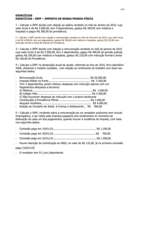 116

EXERCÍCIOS
EXERCÍCIOS - IRPF – IMPOSTO DE RENDA PESSOA FÍSICA

1 – Calcular o IRPF devido com relação ao salário recebido no mês de Janeiro de 2010, cujo
valor bruto é de R$ 2.800,00, tem 4 dependentes, gastou R$ 300,00 com médicos e
hospitais e pagou R$ 280,00 de previdência.

2 – Calcular o IRPF devido com relação a remuneração recebida no mês de Fevereiro de 2010, cujo valor bruto
e de R$ 4.200,00, tem um dependente, gastou R$ 200,00 com médicos e hospitais, gastou R$ 220,00 com
instrução formal e ainda R$ 300,00 de Previdência.

3 – Calcular o IRPF devido com relação a remuneração recebida no mês de janeiro de 2010
cujo valor bruto é de R$ 2.900,00, tem 3 dependentes, pagou R$ 400,00 de pensão judicial,
gastou R$ 200,00 com médicos e hospitais, gastou R$ 220,00 com instrução formal e ainda
R$ 100,00 de Previdência.

4 – Calcular o IRPF na declaração anual de ajuste, referente ao Ano de 2010, Ano-calendário
2008, utilizando o modelo completo, com relação ao rendimento do trabalho com base nos
seguintes dados:

-   Remuneração bruta                  ............................................... R$ 50.000,00
-   Imposto Retido na Fonte..................................................... R$ 3.500,00
-   Tem 3 dependentes, porém efetuou despesas com instrução apenas com um
-   Pagamentos efetuados a terceiros:
-   A) Médicos........................................................................... R$ 1.000,00
-   B) Colégio Vida.................................................................... R$ 2.500,00
-   C) Não houveram despesas de instrução com o próprio declarante
-   Contribuição à Previdência Oficial........................................ R$ 1.600,00
-   Aluguéis recebidos............................................................... R$ 4.000,00
-   Doação ao Conselho de Assist. à Criança e Adolescente... R$ 500,00

5 – Calcular o IRPF, incidente sobre a remuneração de um vendedor autônomo sem vínculo
empregatício, a ser retido pela empresa pagadora dos rendimentos no momento da
efetivação de cada um dos pagamentos, quando houver a incidência do imposto, com base
nos seguintes dados:

-   Comissão paga em 10/01/10...................................................... R$ 1.200,00
-   Comissão paga em 20/01/10..................................................... R$        700,00
-   Comissão paga em 25/01/10...................................................... R$ 1.500,00
-   Houve retenção da contribuição ao INSS, no valor de R$ 132,00, já na primeira comissão
paga (10/01/10)
-   O vendedor tem 01 (um) dependente.
 