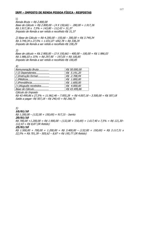 117
IRPF – IMPOSTO DE RENDA PESSOA FÍSICA - RESPOSTAS

1)
Renda Bruta = R$ 2.800,00
Base de Cálculo = R$ 2.800,00 – (4 X 150,66) – 280,00 = 1.917,36
R$ 1.917,36 x 7,5% = 143,80 – 112,43 = 31,37
Imposto de Renda a ser retido e recolhido R$ 31,37

2) Base de Cálculo = R$ 4.200,00 – 150,66 – 300,00 = R$ 3.749,34
R$ 3.749,34 x 27,5% = 1.031,07 –692,78 = R$ 338,29
Imposto de Renda a ser retido e recolhido R$ 338,29

3)
Base de cálculo = R$ 2.900,00 – (3 X 150,66) – 400,00 – 100,00 = R$ 1.986,03
R$ 1.986,03 x 15% = R$ 297,90 – 197,05 = R$ 100,85
Imposto de Renda a ser retido e recolhido R$ 100,85

4)
Remuneração Bruta.............           R$ 50.000,00
(-)3 Dependentes.................        R$ 5.191,20
(-)Instrução formal...............       R$ 2.708,94
(-)Médicos............................   R$ 1.000,00
(-)Previdência......................     R$ 1.600,00
(+)Aluguéis recebidos..........          R$ 4.000,00
Base de Cálculo...................       R$ 43.499,86
Cálculo do Imposto
R$ 43.499,86 x 27,5% = 11.962,46 – 7.955,28 = R$ 4.007,18 – 3.500,00 = R$ 507,18
Saldo a pagar: R$ 507,18 – R$ 240,43 = R$ 266,75


5)
10/01/10
R$ 1.200,00 – (132,00 + 150,69) = 917,31 - Isento
20/01/10
R$ 700,00 +1.200,00 = R$ 1.900,00 – (132,00 + 150,69) = 1.617,40 x 7,5% = R$ 121,30–
112,43 = R$ 8,87 (IR Retido)
25/01/10
R$ 1.500,00 + 700,00 + 1.200,00 = R$ 3.400,00 – (132,00 + 150,69) = R$ 3.117,31 x
22,5% = R$ 701,39 – 505,62 – 8,87 = R$ 195,77 (IR Retido)
 