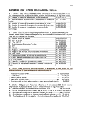 118


EXERCÍCIOS - IRPJ – IMPOSTO DE RENDA PESSOA JURÍDICA

1 – Calcular o IRPJ, pelo LUCRO PRESUMIDO, referente ao 4º trimestre de 2009, devido
por uma empresa com múltiplas atividades, levando em consideração os seguintes dados:
1.1 Receitas da venda de combustíveis a consumidor final          R$ 500.000,00
1.2 Sobre as receitas do item anterior, houve retenção antecipada R$   1.200,00
de IRPJ
1.3 Receitas da prestação de serviços de transporte de carga      R$ 450.000,00
1.4 Receitas da prestação de serviços de manutenção de veículos   R$ 250.000,00
1.5 Receitas de venda de mercadorias e fornecimento de            R$ 300.000,00
alimentação

2 – Apurar o IRPJ liquido devido por empresa Comercial S.A., de capital fechado, pelo
método mais econômico e legalmente permitido, relativamente ao 4º trimestre de 2009, com
base nos dados abaixo discriminados:
2.1 Receitas Brutas de Vendas                                     R$ 2.400.000,00
2.2 ICMS s/ vendas                                                R$ 300.000,00
2.3 PIS e COFINS                                                  R$ 68.000,00
2.4 Descontos incondicionados s/vendas                            R$ 20.000,00
2.5 CMV                                                           R$ 1.300.000,00
2.6 Salários                                                      R$ 200.000,00
2.7 Despesas Administrativas                                      R$ 80.000,00
2.8 Despesas com imóveis, adquiridos como investimento            R$ 30.000,00
2.9 Juros Ativos                                                  R$ 50.000,00
2.10 Depreciação (dentro do percentual previsto na Lei)           R$ 10.000,00
2.11 Multa por descumprimento de obrigação principal              R$ 15.000,00
2.12 Juros Passivos                                               R$ 40.000,00
2.13 Doações a entidades culturais reconhecidas                   R$ 15.000,00
2.14 Receitas de aplicações financeiras (tributadas exclusivo na  R$ 12.000,00
fonte)

3 – Calcular o IRPJ pelo Lucro Presumido referente ao 4º trimestre de 2009 devido por uma
empresa Comercial de Materiais para Construção, conhecendo-se:

-   Receitas brutas de vendas............................................................ R$ 2.000.000,00
-   Juros Ativos................................................................................. R$ 10.000,00
-   Devoluções de vendas................................................................. R$         20.000,00
-   Descontos Incondicionais..............................................................R$         30.000,00
-   Imposto retido na fonte sobre receitas inclusas nas receitas brutas. R$                           5.000,00

4 – Calcular o IRPJ pelo Lucro Presumido, referente ao 4º trimestre de 2009, devido por uma
empresa com múltiplas atividades, levando em consideração os seguintes dados:
4.1 – Receitas de venda de combustíveis a consumidor final.......................R$ 500.000,00
4.2 – Houve retenção antecipada de R$ 4.000,00 de IRPJ sobre as receitas do item anterior
4.3 – Receitas da prestação de serviços de transporte de carga..................R$ 450.000,00
4.4 – Receitas da prestação de serviços de manutenção de veículos..........R$ 250.000,00
4.5 – Receitas de venda de mercadorias e fornecimento de alimentação....R$ 300.000,00
 
