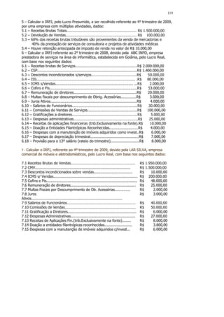 119

5 – Calcular o IRPJ, pelo Lucro Presumido, a ser recolhido referente ao 4º trimestre de 2009,
por uma empresa com múltiplas atividades, dados:
5.1 – Receitas Brutas Totais............................................................... R$ 1.500.000,00
5.2 – Devolução de Vendas................................................................ R$ 100.000,00
5.3 – 60% das receitas brutas tributáveis são provenientes da venda de mercadorias e
       40% da prestação de serviços de consultoria e projetos de atividades médicas
5.4 – Houve retenção antecipada de imposto de renda no valor de R$ 10.000,00
6 – Calcular o IRPJ referente ao 2º trimestre de 2008, devido pela ABC INFO, empresa
prestadora de serviços na área de informática, estabelecida em Goiânia, pelo Lucro Real,
com base nos seguintes dados:
6.1 – Receitas brutas de Serviços........................................................R$ 2.000.000,00
6.2 – CSP..........................................................................................R$ 1.400.000,00
6.3 – Descontos incondicionados s/serviços.........................................R$                    50.000,00
6.4 – ISS......................................................................................... .R$   80.000,00
6.5 – ICMS s/Vendas...................................................................... ...R$            2.000,00
6.6 – Cofins e Pis...............................................................................R$       53.000,00
6.7 – Remuneração de diretores.........................................................R$                20.000,00
6.8 – Multas fiscais por descumprimento de Obrig. Acessórias..............R$                               3.000,00
6.9 – Juros Ativos..............................................................................R$         4.000,00
6.10 – Salários de Funcionários...........................................................R$              30.000,00
6.11 – Comissões de Vendas de Serviços.............................................R$                    100.000,00
6.12 – Gratificações a diretores...........................................................R$               5.000,00
6.13 – Despesas administrativas..........................................................R$               25.000,00
6.14 – Receitas de aplicações financeiras (trib.Exclusivamente na fonte).R$                                10.000,00
6.15 – Doação a Entidades Filantrópicas Reconhecidas..........................R$                           4.000,00
6.16 – Despesas com a manutenção de imóveis adquiridos como invest..R$                                      6.000,00
6.17 – Despesas de depreciação trimestral............................................R$                     7.000,00
6.18 – Provisão para o 13º salário (rateio do trimestre)..........................R$                        8.000,00

7-Calcular o IRPJ, referente ao 4º trimestre de 2009, devido pela LAR SILVA, empresa
comercial de móveis e eletrodomésticos, pelo Lucro Real, com base nos seguintes dados:

7.1 Receitas Brutas de Vendas..........................................................              R$ 1.950.000,00
7.2 CMV......................................................................................        R$ 1.500.000,00
7.3 Descontos incondicionados sobre vendas...................................                        R$    10.000,00
7.4 ICMS s/ Vendas............................................................................       R$ 200.000,00
7.5 Cofins e Pis..................................................................................   R$    48.000,00
7.6 Remuneração de diretores...........................................................              R$    25.000,00
7.7 Multas Fiscais por Descumprimento de Ob. Acessórias..............                                R$     2.000,00
7.8 Juros                                                                                            R$     3.000,00
Ativos..................................................................................
7.9 Salários de Funcionários..............................................................           R$    40.000,00
7.10 Comissões de Vendas................................................................             R$    50.000,00
7.11 Gratificação a Diretores..............................................................          R$     6.000,00
7.12 Despesas Administrativas..........................................................              R$    27.000,00
7.13 Receitas de Aplicações Fin.(trib.Exclusivamente na fonte)........                               R$     8.000,00
7.14 Doação a entidades filantrópicas reconhecidas.........................                          R$     3.800,00
7.15 Despesas com a manutenção de imóveis adquiridos c/invest...                                     R$     6.000,00
 