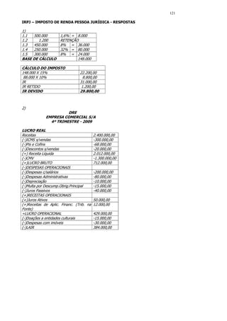 121

IRPJ – IMPOSTO DE RENDA PESSOA JURÍDICA - RESPOSTAS

1)
1.1  500.000         1,6% = 8.000
1.2     1.200        RETENÇÃO
1.3  450.000         8% = 36.000
1.4  250.000         32% = 80.000
1.5  300.000         8% = 24.000
BASE DE CÁLCULO              148.000

CÁLCULO DO IMPOSTO
148.000 X 15%                   22.200,00
 88.000 X 10%                     8.800,00
IR                              31.000,00
IR RETIDO                        1.200,00
IR DEVIDO                       29.800,00



2)
                       DRE
             EMPRESA COMERCIAL S/A
               4º TRIMESTRE - 2009

LUCRO REAL
Receitas                                2.400.000,00
(-)ICMS s/vendas                        -300.000,00
(-)Pis e Cofins                         -68.000,00
(-)Descontos s/vendas                   -20.000,00
(=) Receita Líquida                     2.012.000,00
(-)CMV                                  -1.300.000,00
(=)LUCRO BRUTO                          712.000,00
(-)DESPESAS OPERACIONAIS
(-)Despesas c/salários                  -200.000,00
(-)Despesas Administrativas             -80.000,00
(-)Depreciação                          -10.000,00
(-)Multa por Descump.Obrig.Principal    -15.000,00
(-)Juros Passivos                       -40.000,00
(+)RECEITAS OPERACIONAIS
(+)Juros Ativos                         50.000,00
(+)Receitas de Aplic. Financ. (Trib. na 12.000,00
Fonte)
=LUCRO OPERACIONAL                      429.000,00
(-)Doações a entidades culturais        -15.000,00
(-)Despesas com imóveis                 -30.000,00
(-)LAIR                                 384.000,00
 
