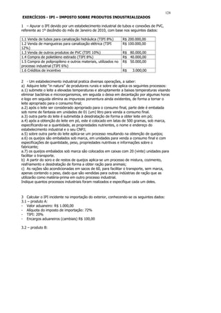 128
EXERCÍCIOS - IPI – IMPOSTO SOBRE PRODUTOS INDUSTRIALIZADOS

1 – Apurar o IPI devido por um estabelecimento industrial de tubos e conexões de PVC,
referente ao 1º decêndio do mês de Janeiro de 2010, com base nos seguintes dados:

1.1 Venda de tubos para canalização hidráulica (TIPI 8%)        R$ 200.000,00
1.2 Venda de mangueiras para canalização elétrica (TIPI         R$ 100.000,00
12%)
1.3 Venda de outros produtos de PVC (TIPI 10%)                  R$ 80.000,00
1.4 Compra de polietileno estirado (TIPI 8%)                    R$ 40.000,00
1.5 Compra de polipropileno e outros materiais, utilizados no   R$ 50.000,00
processo industrial (TIPI 6%)
1.6 Créditos de incentivo                                       R$   3.000,00


2 - Um estabelecimento industrial pratica diversas operações, a saber:
a) Adquire leite “in natura” de produtores rurais e sobre ele aplica os seguintes processos:
a.1) submete o leite a elevadas temperaturas e abruptamente a baixas temperaturas visando
eliminar bactérias e microorganismos, em seguida o deixa em decantação por algumas horas
e logo em seguida elimina as impurezas porventura ainda existentes, de forma a tornar o
leite apropriado para o consumo final;
a.2) após o leite ser considerado apropriado para o consumo final, parte dele é embalada
sob nome de fantasia em unidades de 01 (um) litro para venda a consumo final.
a.3) outra parte do leite é submetida ä desidratação de forma a obter leite em pó;
a.4) após a obtenção do leite em pó, este é colocado em latas de 500 gramas, sob marca,
especificando-se a quantidade, as propriedades nutrientes, o nome e endereço do
estabelecimento industrial e o seu CNPJ;
a.5) sobre outra parte do leite aplica-se um processo resultando na obtenção de queijos;
a.6) os queijos são embalados sob marca, em unidades para venda a consumo final e com
especificações de quantidade, peso, propriedades nutritivas e informações sobre o
fabricante;
a.7) os queijos embalados sob marca são colocados em caixas com 20 (vinte) unidades para
facilitar o transporte.
b) A partir do soro e de restos de queijos aplica-se um processo de mistura, cozimento,
resfriamento e desidratação de forma a obter ração para animais;
c) As rações são acondicionadas em sacos de 60, para facilitar o transporte, sem marca,
apenas contendo o peso, dado que são vendidas para outras indústrias de ração que as
utilizarão como matéria-prima em outro processo industrial.
Indique quantos processos industriais foram realizados e especifique cada um deles.



3 Calcular o IPI incidente na importação do exterior, conhecendo-se os seguintes dados:
3.1 – produto A:
- Valor aduaneiro: R$ 1.000,00
- Alíquota do imposto de importação: 72%
- TIPI: 20%
- Encargos aduaneiros (cambiais) R$ 100,00

3.2 – produto B:
 