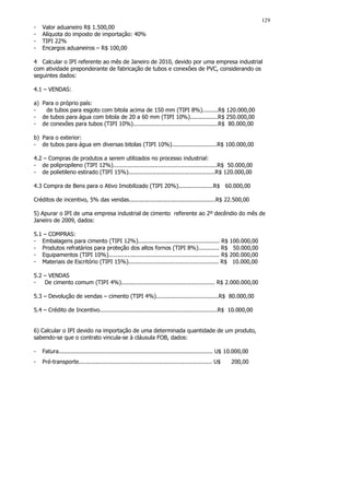 129
-   Valor aduaneiro R$ 1.500,00
-   Alíquota do imposto de importação: 40%
-   TIPI 22%
-   Encargos aduaneiros – R$ 100,00

4 Calcular o IPI referente ao mês de Janeiro de 2010, devido por uma empresa industrial
com atividade preponderante de fabricação de tubos e conexões de PVC, considerando os
seguintes dados:

4.1 – VENDAS:

a) Para o próprio país:
-   de tubos para esgoto com bitola acima de 150 mm (TIPI 8%).........R$ 120.000,00
- de tubos para água com bitola de 20 a 60 mm (TIPI 10%)................R$ 250.000,00
- de conexões para tubos (TIPI 10%).................................................R$ 80.000,00

b) Para o exterior:
- de tubos para água em diversas bitolas (TIPI 10%)..........................R$ 100.000,00

4.2 – Compras de produtos a serem utilizados no processo industrial:
- de polipropileno (TIPI 12%)............................................................R$ 50.000,00
- de polietileno estirado (TIPI 15%)..................................................R$ 120.000,00

4.3 Compra de Bens para o Ativo Imobilizado (TIPI 20%)....................R$ 60.000,00

Créditos de incentivo, 5% das vendas..................................................R$ 22.500,00

5) Apurar o IPI de uma empresa industrial de cimento referente ao 2º decêndio do mês de
Janeiro de 2009, dados:

5.1 – COMPRAS:
- Embalagens para cimento (TIPI 12%)............................................... R$ 100.000,00
- Produtos refratários para proteção dos altos fornos (TIPI 8%)............ R$ 50.000,00
- Equipamentos (TIPI 10%)................................................................ R$ 200.000,00
- Materiais de Escritório (TIPI 15%).................................................... R$ 10.000,00

5.2 – VENDAS
-   De cimento comum (TIPI 4%)...................................................... R$ 2.000.000,00

5.3 – Devolução de vendas – cimento (TIPI 4%)....................................R$ 80.000,00

5.4 – Crédito de Incentivo....................................................................R$ 10.000,00


6) Calcular o IPI devido na importação de uma determinada quantidade de um produto,
sabendo-se que o contrato vincula-se à cláusula FOB, dados:

-   Fatura......................................................................................... U$ 10.000,00
-   Pré-transporte............................................................................. U$     200,00
 