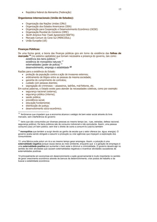 13
     •   República federal da Alemanha (Federação)

Organismos internacionais (União de Estados):

     •   Organização das Nações Unidas (ONU)
     •   Organização dos Estados Americanos (OEA)
     •   Organização para Cooperação e Desenvolvimento Econômico (OCDE)
     •   Organização Mundial do Comércio (OMC)
     •   North America Free Trade Agreement (NAFTA)
     •   Mercado Comum do Cone Sul (MERCOSUL)
     •   União Européia (UE)


Finanças Públicas:
De uma forma geral, a teoria das finanças públicas gira em torno da existência das falhas de
mercado 10 (no sistema capitalista) que tornam necessária a presença do governo, tais como:
     existência dos bens públicos 11
     existência de monopólios naturais 12
     externalidades (poder de polícia) 13
     desenvolvimento, emprego e estabilidade 14
Razões para a existência do Estado:
   • proteção da população contra a ação de invasores externos;
   • arbitramento de litígios entre as pessoas da mesma sociedade;
   • garantia do cumprimento de contratos;
   • cuidado com pessoas doentes;
   • segregação de criminosos – assassinos, ladrões, mal-feitores, etc.
Em outras palavras, o Estado existe para atender às necessidades coletivas, como por exemplo:
   • segurança nacional (externa);
   • segurança pública (interna);
   • saúde pública;
   • previdência social;
   • educação fundamental;
   • distribuição de justiça;
   • desenvolvimento sócio-econômico.
10
  fenômenos que impedem que a economia alcance o estágio de bem estar social através do livre
mercado, sem interferência do governo
11
  bens que são consumidos por diversas pessoas ao mesmo tempo (ex.: ruas, estradas, defesa nacional,
segurança pública). Os bens públicos são de consumo indivisível e não excludente. Assim, uma pessoa
consume (usa) um bem público, sem tirar o direito de outra a consumi-lo (usá-lo) também
12
  monopólios que tendem a surgir devido ao ganho de escala que o setor oferece (ex. água, energia). O
governo acaba sendo obrigado a assumir a produção ou criar agências que impeçam a exploração dos
consumidores

13 uma fábrica pode poluir um rio e ao mesmo tempo gerar empregos. Assim, a poluição é uma
externalidade negativa porque causa danos ao meio ambiente, enquanto que e a geração de empregos é
uma externalidade positiva por aumentar o bem estar e diminuir a criminalidade. O governo deverá agir no
sentido de inibir atividades que causem externalidades negativas e incentivar atividades causadoras de
externalidades positivas

14 principalmente em economias em desenvolvimento a ação governamental é muito importante no sentido
de gerar crescimento econômico através de bancos de desenvolvimento, criar postos de trabalho e da
buscar a estabilidade econômica
 