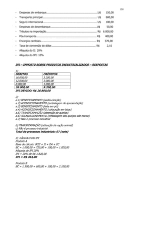 130
-   Despesas de embarque.................................................................U$         150,00
-   Transporte principal..................................................................... U$    600,00
-   Seguro internacional.................................................................... U$     100,00
-   Despesas de desembarque...........................................................U$             50,00
-   Tributos na importação................................................................ R$ 6.000,00
-   Pós-transporte............................................................................ R$   400,00
-   Encargos cambiais...................................................................... R$      370,00
-   Taxa de conversão do dólar........................................................ R$            2,10
-   Alíquota do II: 20%
-   Alíquota do IPI: 10%


IPI – IMPOSTO SOBRE PRODUTOS INDUSTRIALIZADOS – RESPOSTAS

1)
DÉBITOS            CRÉDITOS
16.000,00          3.200,00
12.000,00          3.000,00
8.000,00           3.000,00
36.000,00          9.200,00
IPI DEVIDO: R$ 26.800,00

2)
a.1) BENEFICIAMENTO (pasteurização)
a.2) ACONDICIONAMENTO (embalagem de apresentação)
a.3) BENEFICIAMENTO (leite em pó)
a.4) ACONDICIONAMENTO (colocação em latas)
a.5) TRANSFORMAÇÃO (obtenção de queijos)
a.6) ACONDICIONAMENTO (embalagem dos queijos sob marca)
a.7) Não é processo industrial

b) TRANSFORMAÇÃO (obtenção de ração animal)
c) Não é processo industrial
Total de processos industriais: 07 (sete)

3) CÁLCULO DO IPI
Produto A
Base de cálculo: BCII + II + DA + EC
BC = 1.000,00 + 720,00 + 100,00 = 1.820,00
Alíquota de IPI 20%
IPI = 20% de R$ 1.820,00
IPI = R$ 364,00

Produto B
BC = 1.500,00 + 600,00 + 100,00 = 2.100,00
 