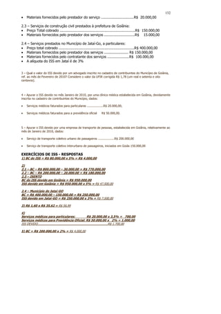 132
•   Materiais fornecidos pelo prestador do serviço ..............................R$ 20.000,00

2.3 – Serviços de construção civil prestados à prefeitura de Goiânia:
• Preço Total cobrado .....................................................................R$ 150.000,00
• Materiais fornecidos pelo prestador dos serviços ............................R$ 15.000,00

2.4 – Serviços prestados no Município de Jataí-Go, a particulares:
• Preço total cobrado .....................................................................R$ 400.000,00
• Materiais fornecidos pelo prestador dos serviços ...................... R$ 150.000,00
• Materiais fornecidos pelo contratante dos serviços ....................R$ 100.000,00
• A alíquota do ISS em Jataí é de 3%


3 – Qual o valor do ISS devido por um advogado inscrito no cadastro de contribuintes do Município de Goiânia,
ref. ao mês de Fevereiro de 2010? Considere o valor da UFIR corrigida R$ 1,78 (um real e setenta e oito
centavos).



4 – Apurar o ISS devido no mês Janeiro de 2010, por uma clínica médica estabelecida em Goiânia, devidamente
inscrita no cadastro de contribuintes do Município, dados:

•   Serviços médicos faturados para particulares ..................R$ 20.000,00;

•   Serviços médicos faturados para a previdência oficial            R$ 50.000,00.



5 – Apurar o ISS devido por uma empresa de transporte de pessoas, estabelecida em Goiânia, relativamente ao
mês de Janeiro de 2010, dados:

•   Serviço de transporte coletivo urbano de passageiros ..................R$ 200.000,00

•   Serviço de transporte coletivo interurbano de passageiros, iniciados em Goiás 150.000,00

EXERCÍCIOS DE ISS - RESPOSTAS
1) BC do ISS = R$ 80.000,00 x 5% = R$ 4.000,00

2)
2.1 – BC – R$ 800.000,00 – 30.000.00 = R$ 770.000,00
2.2 – BC – R$ 200.000,00 – 20.000.00 = R$ 180.000,00
2.3 – ISENTO
BC do ISS devido em Goiânia = R$ 950.000,00
ISS devido em Goiânia = R$ 950.000,00 x 5% = R$ 47.500,00

2.4 – Município de Jataí-GO
BC = R$ 400.000,00 – 150.000,00 = R$ 250.000,00
ISS devido em Jataí-GO = R$ 250.000,00 x 3% = R$ 7.500,00

3) R$ 1,60 x R$ 35,62 = R$ 56,99

4)
Serviços médicos para particulares:                             R$ 20.000,00 x 3,5% = 700,00
Serviços médicos para Previdência Oficial: R$ 50.000,00 x 2% = 1.000,00
ISS DEVIDO.............................................................................R$ 1.700,00

5) BC = R$ 200.000,00 x 2% = R$ 4.000,00
 