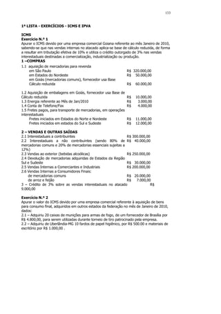133


1ª LISTA - EXERCÍCIOS - ICMS E IPVA

ICMS
Exercício N.º 1
Apurar o ICMS devido por uma empresa comercial Goiana referente ao mês Janeiro de 2010,
sabendo-se que nas vendas internas no atacado aplica-se base de cálculo reduzida, de forma
a resultar em tributação efetiva de 10% e utiliza o crédito outorgado de 3% nas vendas
interestaduais destinadas a comercialização, industrialização ou produção.
1 –COMPRAS
1.1 aquisição de mercadorias para revenda
     em São Paulo                                                  R$ 320.000,00
     em Estados do Nordeste                                        R$ 50.000,00
     em Goiás (mercadorias comuns), fornecedor usa Base
     Cálculo reduzida                                              R$ 60.000,00

1.2 Aquisição de embalagens em Goiás, fornecedor usa Base de
Cálculo reduzida                                                 R$    10.000,00
1.3 Energia referente ao Mês de Jan/2010                         R$     3.000,00
1.4 Conta de Telefone/Fax                                        R$     4.000,00
1.5 Fretes pagos, para transporte de mercadorias, em operações
interestaduais
     Fretes iniciados em Estados do Norte e Nordeste             R$    11.000,00
     Fretes iniciados em estados do Sul e Sudeste                R$    12.000,00

2 – VENDAS E OUTRAS SAÍDAS
2.1 Interestaduais a contribuintes                            R$      300.000,00
2.2 Interestaduais a não contribuintes (sendo 80% de R$                40.000,00
mercadorias comuns e 20% de mercadorias essenciais sujeitas a
12%)
2.3 Vendas ao exterior (bebidas alcoólicas)                   R$      250.000,00
2.4 Devolução de mercadorias adquiridas de Estados da Região
Sul e Sudeste                                                 R$       30.000,00
2.5 Vendas Internas a Comerciantes e Industriais              R$      200.000,00
2.6 Vendas Internas a Consumidores Finais:
    de mercadorias comuns                                     R$       20.000,00
    de arroz e feijão                                         R$        7.000,00
3 – Crédito de 3% sobre as vendas interestaduais no atacado                     R$
9.000,00

Exercício N.º 2
Apurar o valor do ICMS devido por uma empresa comercial referente à aquisição de bens
para consumo final, adquiridos em outros estados da federação no mês de Janeiro de 2010,
dados:
2.1 – Adquiriu 20 caixas de munições para armas de fogo, de um fornecedor de Brasília por
R$ 4.800,00, para serem utilizadas durante torneio de tiro patrocinado pela empresa.
2.2 – Adquiriu de Uberlândia-MG 10 fardos de papel higiênico, por R$ 500.00 e materiais de
escritório por R$ 1.000,00 .
 