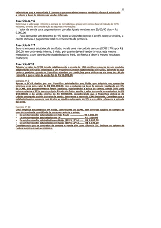 135
sabendo-se que a mercadoria é comum e que o estabelecimento vendedor não está autorizado
a reduzir a base de cálculo nas vendas internas.

Exercício N.º 6
Determinar o valor pago referente a compra de mercadorias a prazo bem como a base de cálculo do ICMS
incidente, levando em consideração as seguintes informações:
- Valor da venda para pagamento em parcelas iguais vencíveis em 30/60/90 dias – R$
9.000,00
- Para aproveitar um desconto de 4% sobre a segunda parcela e de 8% sobre a terceira, o
cliente efetuou o pagamento total no vencimento da primeira.

Exercício N.º 7
Se uma empresa estabelecida em Goiás, vende uma mercadoria comum (ICMS 17%) por R$
200,00, em uma venda interna, à vista, por quanto deverá vender à vista, esta mesma
mercadoria, a um contribuinte estabelecido no Pará, de forma a obter o mesmo resultado
financeiro?

Exercício Nº 8
Calcular o valor do ICMS devido relativamente a venda de 100 novilhos precoces de um produtor
estabelecido em Goiás destinada a um frigorífico também estabelecido em Goiás, sabendo-se que
tanto o produtor quanto o frigorífico atendem as condições para utilizar-se da base de cálculo
reduzida e que o valor da venda foi de R$ 50.000,00.

Exercício Nº 9
Apurar o ICMS devido por um frigorífico estabelecido em Goiás que adquiriu em operações
internas, aves pelo valor de R$ 100.000,00, com a redução na base de cálculo resultando em 3%
de ICMS, que posteriormente foram abatidos, ocasionando a saída de carnes, sendo 70% para
outros estados e 30% para o próprio Estado de Goiás, sendo o valor da venda interestadual de R$
140.000,00 e da venda interna de R$ 60.000,00, considerando que o frigorífico utiliza-se do
crédito outorgado de 9% do valor da venda, determine o valor do ICMS incidente. Considere que o
estabelecimento somente tem direito ao crédito outorgado de 9% e o crédito referente a entrada
das aves.

Exercicio Nº 10
Uma empresa estabelecida em Goiás, contribuinte do ICMS, tem diversas opções de compra de
uma determinada quantidade de uma mercadoria, a saber:
• De um fornecedor estabelecido em São Paulo ................... R$ 1.000,00
• De um fornecedor estabelecido no DF ................................ R$ 1.050,00
• De um fornecedor estabelecido em Goiás (ICMS 17%) ..... R$ 1.100,00
• De um fornecedor estabelecido em Goiás (ICMS 10%)....... R$ 1.030,00
Considerando que os contratos de compra e venda são com cláusula CIF, indique os valores de
custo e aponte o mais econômico.
 