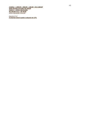 142
Créditos: 1.000,00 + 960,00 + 100,00 = R$ 2.060,00
Saldo devedor de ICMS: R$ 340,00
FAIXA 4 – ICMS A RECOLHER:
R$ 340,00 X 0,3 – R$ 40,00
ICMS A RECOLHER: R$ 62,00

Exercício nº 12
A empresa estará sujeita a alíquota de 12%.
 