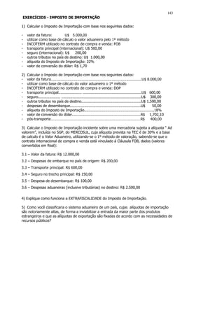 143
EXERCÍCIOS - IMPOSTO DE IMPORTAÇÃO

1) Calcular o Imposto de Importação com base nos seguintes dados:

-    valor da fatura:         U$ 5.000,00
-    utilizar como base de cálculo o valor aduaneiro pelo 1º método
-    INCOTERM utilizado no contrato de compra e venda: FOB
-    transporte principal (internacional): U$ 500,00
-    seguro (internacional): U$     200,00
-    outros tributos no país de destino: U$ 1.000,00
-    alíquota do Imposto de Importação: 22%
-    valor de conversão do dólar: R$ 1,70

2)   Calcular o Imposto de Importação com base nos seguintes dados:
-    valor da fatura..................................................................................U$ 8.000,00
-    utilizar como base de cálculo do valor aduaneiro o 1º método
-    INCOTERM utilizado no contrato de compra e venda: DDP
-    transporte principal..................... .....................................................U$ 600,00
-    seguro.................... ........................................................................U$ 300,00
-    outros tributos no país de destino......................................................U$ 1.500,00
-    despesas de desembarque................................................................U$              50,00
-    alíquota do Imposto de Importação...............................................................18%
-    valor de conversão do dólar..............................................................R$ 1,702,10
-    pós-transporte.................................................................................R$     400,00

3) Calcular o Imposto de Importação incidente sobre uma mercadoria sujeita a alíquota “ Ad
valorem”, incluída no SGP, do MERCOSUL, cuja alíquota prevista na TEC é de 30% e a base
de calculo é o Valor Aduaneiro, utilizando-se o 1º método de valoração, sabendo-se que o
contrato internacional de compra e venda está vinculado à Cláusula FOB, dados (valores
convertidos em Real):

3.1 – Valor da fatura: R$ 12.000,00
3.2 – Despesas de embarque no país de origem: R$ 200,00
3.3 – Transporte principal: R$ 600,00
3.4 – Seguro no trecho principal: R$ 150,00
3.5 – Despesa de desembarque: R$ 100,00
3.6 – Despesas aduaneiras (inclusive tributárias) no destino: R$ 2.500,00


4) Explique como funciona a EXTRAFISCALIDADE do Imposto de Importação.

5) Como você classificaria o sistema aduaneiro de um país, cujas alíquotas de importação
são notoriamente altas, de forma a inviabilizar a entrada da maior parte dos produtos
estrangeiros e que as alíquotas de exportação são fixadas de acordo com as necessidades de
recursos públicos?
 