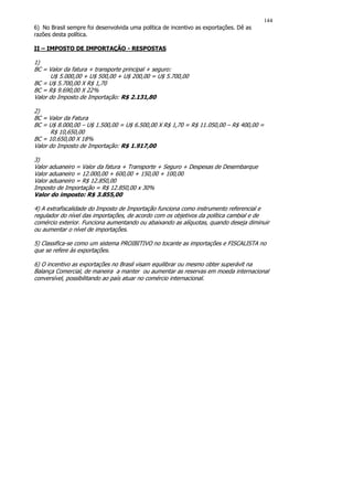 144
6) No Brasil sempre foi desenvolvida uma política de incentivo as exportações. Dê as
razões desta política.

II – IMPOSTO DE IMPORTAÇÃO - RESPOSTAS

1)
BC = Valor da fatura + transporte principal + seguro:
      U$ 5.000,00 + U$ 500,00 + U$ 200,00 = U$ 5.700,00
BC = U$ 5.700,00 X R$ 1,70
BC = R$ 9.690,00 X 22%
Valor do Imposto de Importação: R$ 2.131,80

2)
BC = Valor da Fatura
BC = U$ 8.000,00 – U$ 1.500,00 = U$ 6.500,00 X R$ 1,70 = R$ 11.050,00 – R$ 400,00 =
      R$ 10,650,00
BC = 10.650,00 X 18%
Valor do Imposto de Importação: R$ 1.917,00

3)
Valor aduaneiro = Valor da fatura + Transporte + Seguro + Despesas de Desembarque
Valor aduaneiro = 12.000,00 + 600,00 + 150,00 + 100,00
Valor aduaneiro = R$ 12.850,00
Imposto de Importação = R$ 12.850,00 x 30%
Valor do imposto: R$ 3.855,00

4) A extrafiscalidade do Imposto de Importação funciona como instrumento referencial e
regulador do nível das importações, de acordo com os objetivos da política cambial e de
comércio exterior. Funciona aumentando ou abaixando as alíquotas, quando deseja diminuir
ou aumentar o nível de importações.

5) Classifica-se como um sistema PROIBITIVO no tocante as importações e FISCALISTA no
que se refere às exportações.

6) O incentivo as exportações no Brasil visam equilibrar ou mesmo obter superávit na
Balança Comercial, de maneira a manter ou aumentar as reservas em moeda internacional
conversível, possibilitando ao país atuar no comércio internacional.
 