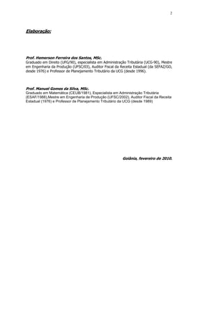 2




Elaboração:




Prof. Hemerson Ferreira dos Santos, MSc.
Graduado em Direito (UFG/90), especialista em Administração Tributária (UCG-90), Mestre
em Engenharia da Produção (UFSC/03), Auditor Fiscal da Receita Estadual (da SEFAZ/GO,
desde 1976) e Professor de Planejamento Tributário da UCG (desde 1996).



Prof. Manuel Gomes da Silva, MSc.
Graduado em Matemática (CEUB/1981), Especialista em Administração Tributária
(ESAF/1988),Mestre em Engenharia de Produção (UFSC/2002), Auditor Fiscal da Receita
Estadual (1976) e Professor de Planejamento Tributário da UCG (desde 1989)




                                                         Goiânia, fevereiro de 2010.
 
