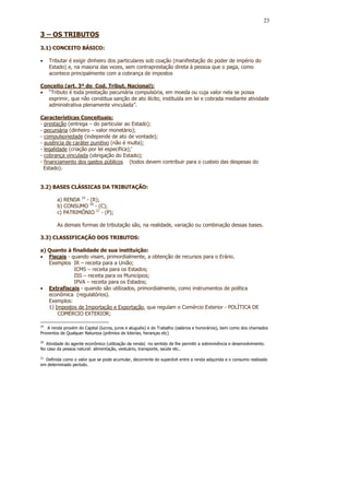 23

3 – OS TRIBUTOS
3.1) CONCEITO BÁSICO:

•    Tributar é exigir dinheiro dos particulares sob coação (manifestação do poder de império do
     Estado) e, na maioria das vezes, sem contraprestação direta à pessoa que o paga, como
     acontece principalmente com a cobrança de impostos

Conceito (art. 3º do Cod. Tribut. Nacional):
• “Tributo é toda prestação pecuniária compulsória, em moeda ou cuja valor nela se possa
   exprimir, que não constitua sanção de ato ilícito, instituída em lei e cobrada mediante atividade
   administrativa plenamente vinculada”.

Características Conceituais:
- prestação (entrega – do particular ao Estado);
- pecuniária (dinheiro – valor monetário);
- compulsoriedade (independe de ato de vontade);
- ausência de caráter punitivo (não é multa);
- legalidade (criação por lei específica);’
- cobrança vinculada (obrigação do Estado);
- financiamento dos gastos públicos (todos devem contribuir para o custeio das despesas do
  Estado).


3.2) BASES CLÁSSICAS DA TRIBUTAÇÃO:

        a) RENDA 19 - (R);
        b) CONSUMO 20 - (C);
        c) PATRIMÔNIO 21 - (P);

        As demais formas de tributação são, na realidade, variação ou combinação dessas bases.

3.3) CLASSIFICAÇÃO DOS TRIBUTOS:

a) Quanto à finalidade de sua instituição:
• Fiscais - quando visam, primordialmente, a obtenção de recursos para o Erário.
   Exemplos IR – receita para a União;
             ICMS – receita para os Estados;
             ISS – receita para os Municípios;
             IPVA – receita para os Estados;
• Extrafiscais - quando são utilizados, primordialmente, como instrumentos de política
   econômica (regulatórios).
   Exemplos:
   1) Impostos de Importação e Exportação, que regulam o Comércio Exterior - POLÍTICA DE
       COMÉRCIO EXTERIOR;

19
   A renda provém do Capital (lucros, juros e aluguéis) e do Trabalho (salários e honorários), bem como dos chamados
Proventos de Qualquer Natureza (prêmios de loterias, heranças etc)

20
   Atividade do agente econômico (utilização da renda) no sentido de lhe permitir a sobrevivência e desenvolvimento.
No caso da pessoa natural: alimentação, vestuário, transporte, saúde etc..

21
  Definida como o valor que se pode acumular, decorrente do superávit entre a renda adquirida e o consumo realizado
em determinado período.
 