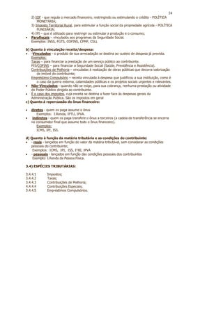 24
    2) IOF - que regula o mercado financeiro, restringindo ou estimulando o crédito - POLÍTICA
        MONETÁRIA;
    3) Imposto Territorial Rural, para estimular a função social da propriedade agrícola - POLÍTICA
        FUNDIÁRIA;
    4) IPI – que é utilizado para restringir ou estimular a produção e o consumo;
•   Parafiscais – vinculados aos programas da Seguridade Social.
    Exemplos: INSS, FGTS, COFINS, CPMF, CSLL

b) Quanto à vinculação receita/despesa:
• -Vinculados - o produto de sua arrecadação se destina ao custeio de despesa já prevista.
   Exemplos:
   Taxas – para financiar a prestação de um serviço público ao contribuinte.
   PIS/COFINS – para financiar a Seguridade Social (Saúde, Previdência e Assistência).
   Contribuições de Melhoria – vinculadas à realização de obras públicas que decorra valorização
      de imóvel do contribuinte;
   Empréstimo Compulsório – receita vinculada à despesa que justificou a sua instituição, como é
      o caso da guerra externa, calamidades públicas e os projetos sociais urgentes e relevantes.
• Não-Vinculados - quando não se exige, para sua cobrança, nenhuma prestação ou atividade
   do Poder Público dirigida ao contribuinte.
• É o caso dos impostos, cuja receita se destina a fazer face às despesas gerais da
   Administração Pública. São os impostos em geral
c) Quanto à repercussão do ônus financeiro:

•   diretos - quem os paga assume o ônus
        Exemplos: I.Renda, IPTU, IPVA.
•    indiretos - quem os paga transfere o ônus a terceiros (a cadeia de transferência se encerra
    no consumidor final que assume todo o ônus financeiro).
        Exemplos:
        ICMS, IPI, ISS.

d) Quanto à função da matéria tributária e as condições do contribuinte:
• - reais - lançados em função do valor da matéria tributável, sem considerar as condições
   pessoais do contribuinte;
    Exemplos: ICMS, IPI, ISS, ITBI, IPVA
• - pessoais - lançados em função das condições pessoais dos contribuintes
    Exemplo: I.Renda da Pessoa Física.

3.4) ESPÉCIES TRIBUTÁRIAS:

3.4.4.1       Impostos;
3.4.4.2       Taxas;
3.4.4.3       Contribuições de Melhoria;
4.4.4.4       Contribuições Especiais;
3.4.4.5       Empréstimos Compulsórios.
 