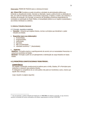 26

Observação: PODER DE POLÍCIA (para a cobrança de taxas)

Art. 78 do CTN: Considera-se poder de polícia a atividade da administração pública que,
limitando ou disciplinando direito, interesse ou liberdade, regula a prática de ato ou abstenção de
fato, em razão de interesse público concernente à segurança, à higiene, à ordem, aos costumes, à
disciplina da produção e do mercado, ao exercício de atividades econômicas dependentes de
concessão ou autorização do Poder Público, à tranquilidade pública ou ao respeito à propriedade e
aos direitos individuais ou coletivos.


4. Sistema Tributário Nacional

4.1) Conceito, requisitos e espécies
• Conceito - Conjunto que engloba tributos, normas e princípios que disciplinam o poder
    tributário do Estado.

•     Requisitos (para sua elaboração):
       1. Produtividade;
       2. Progressividade;
       3. Seletividade;
       4. Equidade;
       5. Não-cumulatividade;
       6. Liberdade econômica 22. (Neutralidade)

•       Espécies:
    Histórico - formação empírica e aperfeiçoamento de acordo com as necessidades financeiras e a
    conjuntura econômica do Estado.
    Racional - formação a partir de um planejamento e distribuição da carga tributária em bases
    Estado.


4.2) PRINCÍPIOS CONSTITUCIONAIS TRIBUTÁRIOS

     COMPETÊNCIA
     Diz respeito à atribuição constitucional de poderes para a União, Estados, DF e Municípios para
     instituírem e cobrarem seus próprios tributos.
     É indelegável (a competência de um ente público não pode ser transferida a outro, mesmo que
     aquele não a exerça).

     (veja o Quadro na página seguinte)




22
    Por este princípio, a política tributária do Estado deve ser NEUTRA em relação ao mercado, ou seja, não deve
interferir na alocação de recursos utilizando-se de tributos, especialmente os do tipo CONSUMO.
 