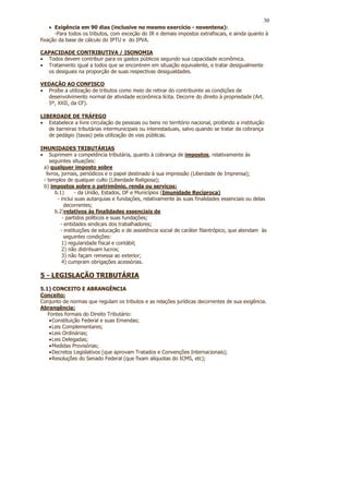 30
    • Exigência em 90 dias (inclusive no mesmo exercício - noventena):
      -Para todos os tributos, com exceção do IR e demais impostos extrafiscais, e ainda quanto à
fixação da base de cálculo do IPTU e do IPVA.

CAPACIDADE CONTRIBUTIVA / ISONOMIA
• Todos devem contribuir para os gastos públicos segundo sua capacidade econômica.
• Tratamento igual a todos que se encontrem em situação equivalente, e tratar desigualmente
  os desiguais na proporção de suas respectivas desigualdades.

VEDAÇÃO AO CONFISCO
• Proíbe a utilização de tributos como meio de retirar do contribuinte as condições de
  desenvolvimento normal de atividade econômica lícita. Decorre do direito à propriedade (Art.
  5º, XXII, da CF).

LIBERDADE DE TRÁFEGO
• Estabelece a livre circulação de pessoas ou bens no território nacional, proibindo a instituição
   de barreiras tributárias intermunicipais ou interestaduais, salvo quando se tratar da cobrança
   de pedágio (taxas) pela utilização de vias públicas.

IMUNIDADES TRIBUTÁRIAS
• Suprimem a competência tributária, quanto à cobrança de impostos, relativamente às
    seguintes situações:
 a) qualquer imposto sobre
  livros, jornais, periódicos e o papel destinado à sua impressão (Liberdade de Imprensa);
 - templos de qualquer culto (Liberdade Religiosa);
 b) impostos sobre o patrimônio, renda ou serviços:
       b.1)      - da União, Estados, DF e Municípios (Imunidade Recíproca)
        - inclui suas autarquias e fundações, relativamente às suas finalidades essenciais ou delas
            decorrentes;
       b.2)relativos às finalidades essenciais de
           - partidos políticos e suas fundações;
          - entidades sindicais dos trabalhadores;
          - instituições de educação e de assistência social de caráter filantrópico, que atendam às
            seguintes condições:
           1) regularidade fiscal e contábil;
           2) não distribuam lucros;
           3) não façam remessa ao exterior;
           4) cumpram obrigações acessórias.

5 - LEGISLAÇÃO TRIBUTÁRIA
5.1) CONCEITO E ABRANGÊNCIA
Conceito:
Conjunto de normas que regulam os tributos e as relações jurídicas decorrentes de sua exigência.
Abrangência:
   Fontes formais do Direito Tributário:
    • Constituição Federal e suas Emendas;
    • Leis Complementares;
    • Leis Ordinárias;
    • Leis Delegadas;
    • Medidas Provisórias;
    • Decretos Legislativos (que aprovam Tratados e Convenções Internacionais);
    • Resoluções do Senado Federal (que fixam alíquotas do ICMS, etc);
 
