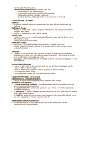 31
   • Decretos (do Poder Executivo);
   • Normas Complementares (dos decretos e das leis):
       - Atos Normativos (atos administrativos);
       - Jurisprudência administrativa (decisões administrativas);
       - Práticas administrativas reiteradas (costumes);
       - Convênios de mútua colaboração (entre os diversos níveis de Governo).

5.2) VIGÊNCIA E APLICAÇÃO
Vigência:
• Diz respeito à validade da norma, que assim está apta a ser aplicada aos fatos sob sua
   regência.
Vigência no Tempo:
• Princípio da Continuidade - vigência por prazo indeterminado, até que seja modificada ou
   revogada por outra lei;
• Princípio da Anterioridade - conf. Capítulo anterior;
Vacatio Legis:
• Período em que a norma, embora já publicada, não vigora porque depende de um evento
   futuro (data ou fato).
   Exemplo: princípio da anterioridade;
Vigência no Espaço:
• Regra Geral - Territorialidade (a lei vige no território da entidade tributante).
• Exceção - Extraterritorialidade (depende de lei complementar ou dos convênios entre as
   unidades federadas).

Aplicação:
• É a execução das normas aos casos concretos, extraindo os respectivos efeitos jurídicos.
   Resulta da coincidência entre a previsão normativa (em abstrato) e a ocorrência de um fato
   sócio-econômico (em concreto) nela previsto.
• Regra Geral - aplica-se a fatos futuros, em respeito ao direito adquirido à coisa julgada e ao ato
   jurídico perfeito.

Retroatividade (Benigna):
• A norma se aplica a ato ou fato pretérito, desde que não definitivamente julgado quando:
  - deixe de defini-lo como infração;
  - deixe de tratá-lo como contrário a qualquer exigência de ação ou omissão;
  - lhe comine pena menos severa;
  - em qualquer caso, quando seja expressamente interpretativa.

5.3) INTERPRETAÇÃO E INTEGRAÇÃO
Interpretação da Legislação Tributária:
• Extração do significado do texto (adaptando o direito aos fatos sociais).
Métodos de Interpretação:
• a) Literal, Gramatical ou Léxico – captação da vontade normativa através do estudo de
   suas próprias expressões vocabulares; .
• b) Lógico-Sistemático (contextual) – pressupõe que o Direito é um sistema organizado,
   coerente e homogêneo;
• c) Teleológico – a norma é elaborada segundo um princípio de razão, para atingir um objetivo
   ou fim politicamente desejado;
• d) Histórico - análise dos elementos circunstanciais que envolveram a elaboração da norma,
   tais como exposições de motivos, relatórios, votos etc.

Integração da Legislação Tributária:
• Procura de proposição jurídica capaz de suprir uma lacuna legal ou uma vontade
   insuficientemente nela manifestada;
 