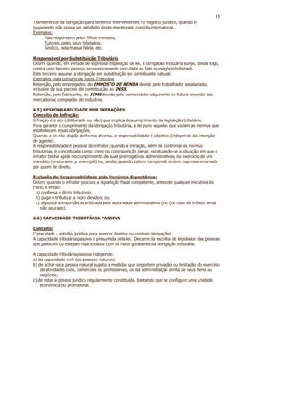 35
Transferência da obrigação para terceiros intervenientes no negócio jurídico, quando o
pagamento não possa ser satisfeito direta-mente pelo contribuinte natural.
Exemplos:
      Pais respondem pelos filhos menores;
      Tutores, pelos seus tutelados;
      Síndico, pela massa falida, etc.

Responsável por Substituição Tributária
Ocorre quando, em virtude de expressa disposição de lei, a obrigação tributária surge, desde logo,
contra uma terceira pessoa, economicamente vinculada ao fato ou negócio tributado.
Este terceiro assume a obrigação em substituição ao contribuinte natural.
Exemplos mais comuns de Subst.Tributária
Retenção, pelo empregador, do IMPOSTO DE RENDA devido pelo trabalhador assalariado,
inclusive da sua parcela de contribuição ao INSS.
Retenção, pelo fabricante, do ICMS devido pelo comerciante adquirente na futura revenda das
mercadorias compradas do industrial.

6.5) RESPONSABILIDADE POR INFRAÇÕES
Conceito de Infração:
Infração é o ato (deliberado ou não) que implica descumprimento da legislação tributária.
Para garantir o cumprimento da obrigação tributária, a lei pune aqueles que violam as normas que
estabelecem essas obrigações.
Quando a lei não dispõe de forma diversa, a responsabilidade é objetiva (independe da intenção
do agente).
A responsabilidade é pessoal do infrator, quando a infração, além de contrariar as normas
tributárias, é conceituada como crime ou contravenção penal, excetuando-se a situação em que o
infrator tenha agido no cumprimento de suas prerrogativas administrativas, no exercício de um
mandato (procurador p. exemplo) ou, ainda, quando estiver cumprindo ordem expressa emanada
por quem de direito.

Exclusão da Responsabilidade pela Denúncia Espontânea:
Ocorre quando o infrator procura a repartição fiscal competente, antes de qualquer iniciativa do
Fisco, e então:
  a) confessa o ilícito tributário;
  b) paga o tributo e a mora devidos; ou
  c) deposita a importância arbitrada pela autoridade administrativa (no (no caso de tributo ainda
    não apurado).

6.6) CAPACIDADE TRIBUTÁRIA PASSIVA

Conceito:
Capacidade - aptidão jurídica para exercer direitos ou contrair obrigações.
A capacidade tributária passiva é presumida pela lei. Decorre da escolha do legislador das pessoas
que praticam ou estejam relacionadas com os fatos geradores da obrigação tributária.

A capacidade tributária passiva independe:
a) da capacidade civil das pessoas naturais;
b) de achar-se a pessoa natural sujeita a medidas que importem privação ou limitação do exercício
    de atividades civis, comerciais ou profissionais, ou da administração direta de seus bens ou
    negócios;
c) de estar a pessoa jurídica regularmente constituída, bastando que se configure uma unidade
    econômica ou profissional.
 