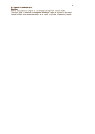 36
6.7) DOMICÍLIO TRIBUTÁRIO
Conceito:
É o local onde as pessoas cumprem as suas obrigações e respondem por seus direitos.
Como regra geral, o contribuinte ou responsável pode eleger o domicílio tributário, a seu critério.
Contudo, o FISCO pode recusar essa eleição, se ela impedir ou dificultar a fiscalização tributária.
 