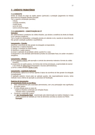 37

7 - CRÉDITO TRIBUTÁRIO

7.1) CONCEITO
Direito do Estado de exigir do sujeito passivo (particular) a prestação (pagamento do tributo)
decorrente da obrigação tributária principal.
Tem a seguinte composição (parcelas):
 - tributo;
 - correção monetária;
 - multas fiscais;
 - juros de mora;
 - outros acréscimos legais.

7.2) LANÇAMENTO - CONSTITUIÇÃO DO CT
Conceito:
Ato (administrativo) constitutivo do crédito tributário, que declara a existência do direito do Estado
à sua cobrança (exigência).
Tem a função de individualizar a obrigação prevista em abstrato na lei, nascida em decorrência do
fato gerador (avaliação qualitativa e quantitativa).

Lançamento – Função:
a)verificar a ocorrência do fato gerador da obrigação correspondente;
b) determinar a matéria tributável;
c) calcular o montante do tributo devido;
d) identificar o sujeito passivo;
e) propor a aplicação da penalidade cabível, quando for o caso;
O lançamento é uma atividade administrativa privativa da autoridade fiscal, de caráter vinculado e
obrigatório.

Lançamento – Efeitos:
a) torna exigível o tributo, pela apuração e controle dos elementos materiais e formais do crédito
   tributário;
b) proporciona ao sujeito passivo, nos termos das normas processuais, a oportunidade de exercer
   o seu direito de defesa fiscal (impugnação e recursos administrativos);
c) torna o crédito tributário líquido e certo.

Lançamento - Legislação Aplicável:
Ao lançamento, aplica-se as normas vigentes à época da ocorrência do fato gerador da obrigação
correspondente.
A legislação posterior (nova) pode ser aplicada quando, não responsabilizando terceiro, tenha
instituído novos critérios de apuração ou processos de fiscalização.

Espécies de lançamento:
a) Lançamento Direto ou de Ofício:
•   Feito unilateralmente pela autoridade administrativa, sem uma participação mais significativa
    do sujeito passivo.
•   É muito utilizado paras os casos de:
    - exigência tributária combinada com infrações fiscais;
      - impostos sobre a propriedade;
•   Comporta a subdivisão a seguir:
    a1) por Investigação Real: caracterizado pela determinação da matéria tributável o mais
        próximo possível da realidade por meio de elementos concretos ao alcance do FISCO.
        Exemplo:
 