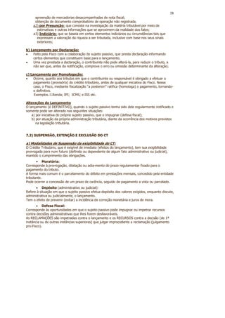 38
     apreensão de mercadorias desacompanhadas de nota fiscal;
     obtenção de documento comprobatório de operação não registrada.
    a2) por Presunção: que consiste na investigação da matéria tributável por meio de
      estimativas e outras informações que se aproximem da realidade dos fatos;
    a3) Indiciário: que se baseia em certos elementos indiciários ou circunstâncias tais que
      expressam a valoração da riqueza a ser tributada, inclusive com base nos seus sinais
      exteriores;

b) Lançamento por Declaração:
•   Feito pelo Fisco com a colaboração do sujeito passivo, que presta declaração informando
    certos elementos que constituem base para o lançamento.
•   Uma vez prestada a declaração, o contribuinte não pode alterá-la, para reduzir o tributo, a
    não ser que, antes da notificação, comprove o erro ou omissão determinante da alteração;

c) Lançamento por Homologação:
•    Ocorre, quanto aos tributos em que o contribuinte ou responsável é obrigado a efetuar o
     pagamento (provisório) do crédito tributário, antes de qualquer iniciativa do Fisco. Nesse
     caso, o Fisco, mediante fiscalização “a posteriori” ratifica (homologa) o pagamento, tornando-
     o definitivo.
     Exemplos.:I.Renda; IPI; ICMS; e ISS etc.

Alterações do Lançamento
O lançamento (é DEFINITIVO), quando o sujeito passivo tenha sido dele regularmente notificado e
somente pode ser alterado nas seguintes situações:
    a) por iniciativa do próprio sujeito passivo, que o impugnar (defesa fiscal);
    b) por atuação da própria administração tributária, diante da ocorrência dos motivos previstos
       na legislação tributária.


7.3) SUSPENSÃO, EXTINÇÃO E EXCLUSÃO DO CT

a) Modalidades de Suspensão da exigibilidade do CT:
O Crédito Tributário, que é exigível de imediato (efeitos do lançamento), tem sua exigibilidade
prorrogada para num futuro (definido ou dependente de algum fato administrativo ou judicial),
mantido o cumprimento das obrigações.
       • Moratória:
Corresponde à prorrogação, dilatação ou adia-mento do prazo regulamentar fixado para o
pagamento do tributo.
A forma mais comum é o parcelamento do débito em prestações mensais, concedido pela entidade
tributante.
Pode ocorrer a concessão de um prazo de carência, seguido de pagamento a vista ou parcelado.
      • Depósito (administrativo ou judicial):
Refere à situação em que o sujeito passivo efetua depósito dos valores exigidos, enquanto discute,
administrativa ou judicialmente, o lançamento.
Tem o efeito de prevenir (evitar) a incidência de correção monetária e juros de mora.
       • Defesa Fiscal:
Corresponde às oportunidades em que o sujeito passivo pode impugnar ou impetrar recursos
contra decisões administrativas que lhes forem desfavoráveis.
As RECLAMAÇÕES são impetradas contra o lançamento e os RECURSOS contra a decisão (de 1ª
instância ou de outras instâncias superiores) que julgar improcedente a reclamação (julgamento
pro-Fisco).
 